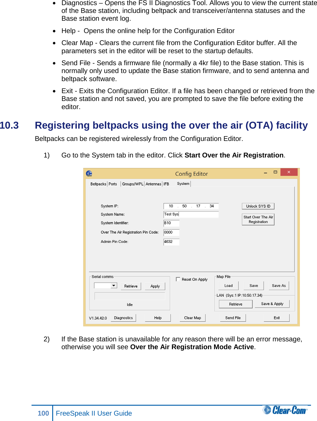 • Diagnostics – Opens the FS II Diagnostics Tool. Allows you to view the current state of the Base station, including beltpack and transceiver/antenna statuses and the Base station event log. • Help -  Opens the online help for the Configuration Editor • Clear Map - Clears the current file from the Configuration Editor buffer. All the parameters set in the editor will be reset to the startup defaults. • Send File - Sends a firmware file (normally a 4kr file) to the Base station. This is normally only used to update the Base station firmware, and to send antenna and beltpack software. • Exit - Exits the Configuration Editor. If a file has been changed or retrieved from the Base station and not saved, you are prompted to save the file before exiting the editor. 10.3  Registering beltpacks using the over the air (OTA) facility Beltpacks can be registered wirelessly from the Configuration Editor.  1) Go to the System tab in the editor. Click Start Over the Air Registration.  2) If the Base station is unavailable for any reason there will be an error message, otherwise you will see Over the Air Registration Mode Active. 100 FreeSpeak II User Guide  