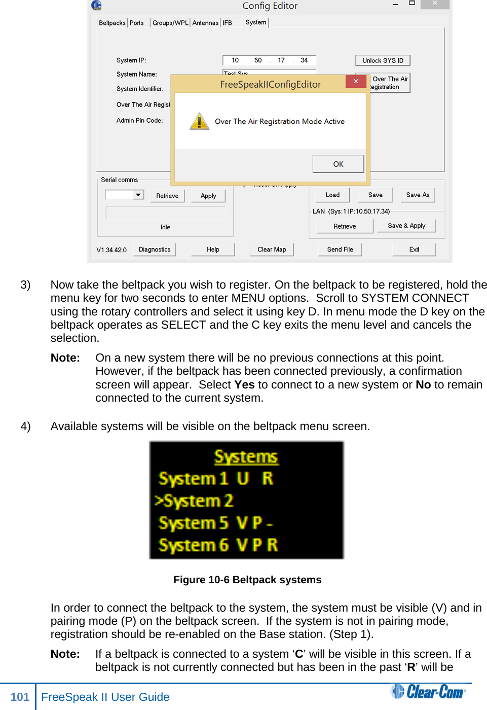  3) Now take the beltpack you wish to register. On the beltpack to be registered, hold the menu key for two seconds to enter MENU options.  Scroll to SYSTEM CONNECT using the rotary controllers and select it using key D. In menu mode the D key on the beltpack operates as SELECT and the C key exits the menu level and cancels the selection.  Note: On a new system there will be no previous connections at this point. However, if the beltpack has been connected previously, a confirmation screen will appear.  Select Yes to connect to a new system or No to remain connected to the current system. 4) Available systems will be visible on the beltpack menu screen.  Figure 10-6 Beltpack systems In order to connect the beltpack to the system, the system must be visible (V) and in pairing mode (P) on the beltpack screen.  If the system is not in pairing mode, registration should be re-enabled on the Base station. (Step 1).  Note: If a beltpack is connected to a system ‘C’ will be visible in this screen. If a beltpack is not currently connected but has been in the past ‘R’ will be 101 FreeSpeak II User Guide  