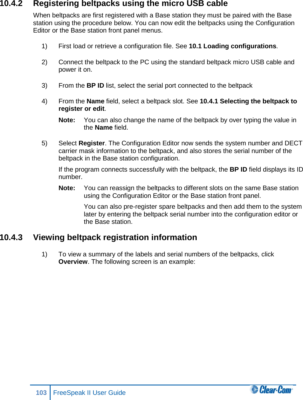 10.4.2 Registering beltpacks using the micro USB cable When beltpacks are first registered with a Base station they must be paired with the Base station using the procedure below. You can now edit the beltpacks using the Configuration Editor or the Base station front panel menus. 1) First load or retrieve a configuration file. See 10.1 Loading configurations. 2) Connect the beltpack to the PC using the standard beltpack micro USB cable and power it on. 3) From the BP ID list, select the serial port connected to the beltpack 4) From the Name field, select a beltpack slot. See 10.4.1 Selecting the beltpack to register or edit. Note: You can also change the name of the beltpack by over typing the value in the Name field. 5) Select Register. The Configuration Editor now sends the system number and DECT carrier mask information to the beltpack, and also stores the serial number of the beltpack in the Base station configuration. If the program connects successfully with the beltpack, the BP ID field displays its ID number. Note: You can reassign the beltpacks to different slots on the same Base station using the Configuration Editor or the Base station front panel. You can also pre-register spare beltpacks and then add them to the system later by entering the beltpack serial number into the configuration editor or the Base station. 10.4.3 Viewing beltpack registration information 1) To view a summary of the labels and serial numbers of the beltpacks, click Overview. The following screen is an example: 103 FreeSpeak II User Guide  