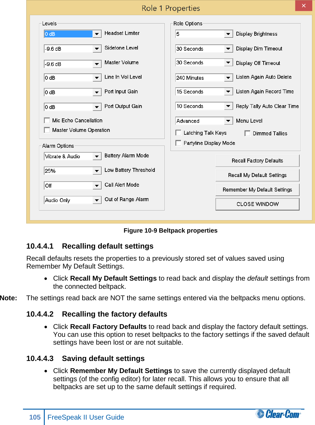  Figure 10-9 Beltpack properties 10.4.4.1 Recalling default settings Recall defaults resets the properties to a previously stored set of values saved using Remember My Default Settings. • Click Recall My Default Settings to read back and display the default settings from the connected beltpack.  Note: The settings read back are NOT the same settings entered via the beltpacks menu options. 10.4.4.2 Recalling the factory defaults • Click Recall Factory Defaults to read back and display the factory default settings. You can use this option to reset beltpacks to the factory settings if the saved default settings have been lost or are not suitable. 10.4.4.3 Saving default settings • Click Remember My Default Settings to save the currently displayed default settings (of the config editor) for later recall. This allows you to ensure that all beltpacks are set up to the same default settings if required. 105 FreeSpeak II User Guide  