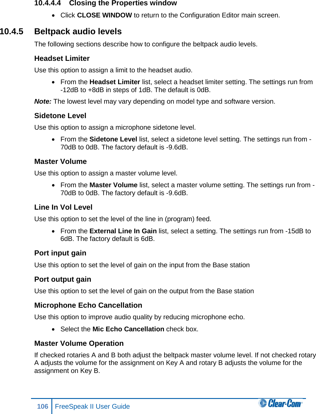 10.4.4.4 Closing the Properties window • Click CLOSE WINDOW to return to the Configuration Editor main screen. 10.4.5 Beltpack audio levels The following sections describe how to configure the beltpack audio levels. Headset Limiter Use this option to assign a limit to the headset audio. • From the Headset Limiter list, select a headset limiter setting. The settings run from -12dB to +8dB in steps of 1dB. The default is 0dB. Note: The lowest level may vary depending on model type and software version. Sidetone Level Use this option to assign a microphone sidetone level. • From the Sidetone Level list, select a sidetone level setting. The settings run from -70dB to 0dB. The factory default is -9.6dB. Master Volume Use this option to assign a master volume level. • From the Master Volume list, select a master volume setting. The settings run from -70dB to 0dB. The factory default is -9.6dB. Line In Vol Level Use this option to set the level of the line in (program) feed. • From the External Line In Gain list, select a setting. The settings run from -15dB to 6dB. The factory default is 6dB. Port input gain Use this option to set the level of gain on the input from the Base station Port output gain Use this option to set the level of gain on the output from the Base station Microphone Echo Cancellation Use this option to improve audio quality by reducing microphone echo. • Select the Mic Echo Cancellation check box. Master Volume Operation If checked rotaries A and B both adjust the beltpack master volume level. If not checked rotary A adjusts the volume for the assignment on Key A and rotary B adjusts the volume for the assignment on Key B. 106 FreeSpeak II User Guide  