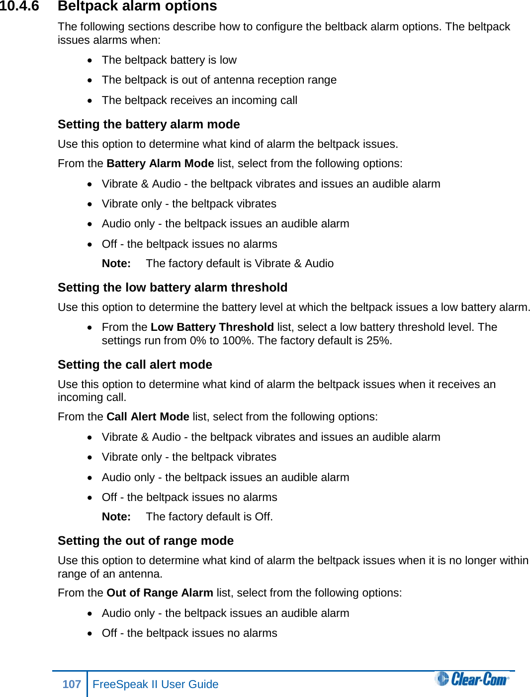 10.4.6 Beltpack alarm options The following sections describe how to configure the beltback alarm options. The beltpack issues alarms when: • The beltpack battery is low • The beltpack is out of antenna reception range • The beltpack receives an incoming call Setting the battery alarm mode Use this option to determine what kind of alarm the beltpack issues. From the Battery Alarm Mode list, select from the following options: • Vibrate &amp; Audio - the beltpack vibrates and issues an audible alarm • Vibrate only - the beltpack vibrates • Audio only - the beltpack issues an audible alarm • Off - the beltpack issues no alarms Note: The factory default is Vibrate &amp; Audio Setting the low battery alarm threshold Use this option to determine the battery level at which the beltpack issues a low battery alarm. • From the Low Battery Threshold list, select a low battery threshold level. The settings run from 0% to 100%. The factory default is 25%. Setting the call alert mode Use this option to determine what kind of alarm the beltpack issues when it receives an incoming call. From the Call Alert Mode list, select from the following options: • Vibrate &amp; Audio - the beltpack vibrates and issues an audible alarm • Vibrate only - the beltpack vibrates • Audio only - the beltpack issues an audible alarm • Off - the beltpack issues no alarms Note: The factory default is Off. Setting the out of range mode Use this option to determine what kind of alarm the beltpack issues when it is no longer within range of an antenna. From the Out of Range Alarm list, select from the following options: • Audio only - the beltpack issues an audible alarm • Off - the beltpack issues no alarms 107 FreeSpeak II User Guide  