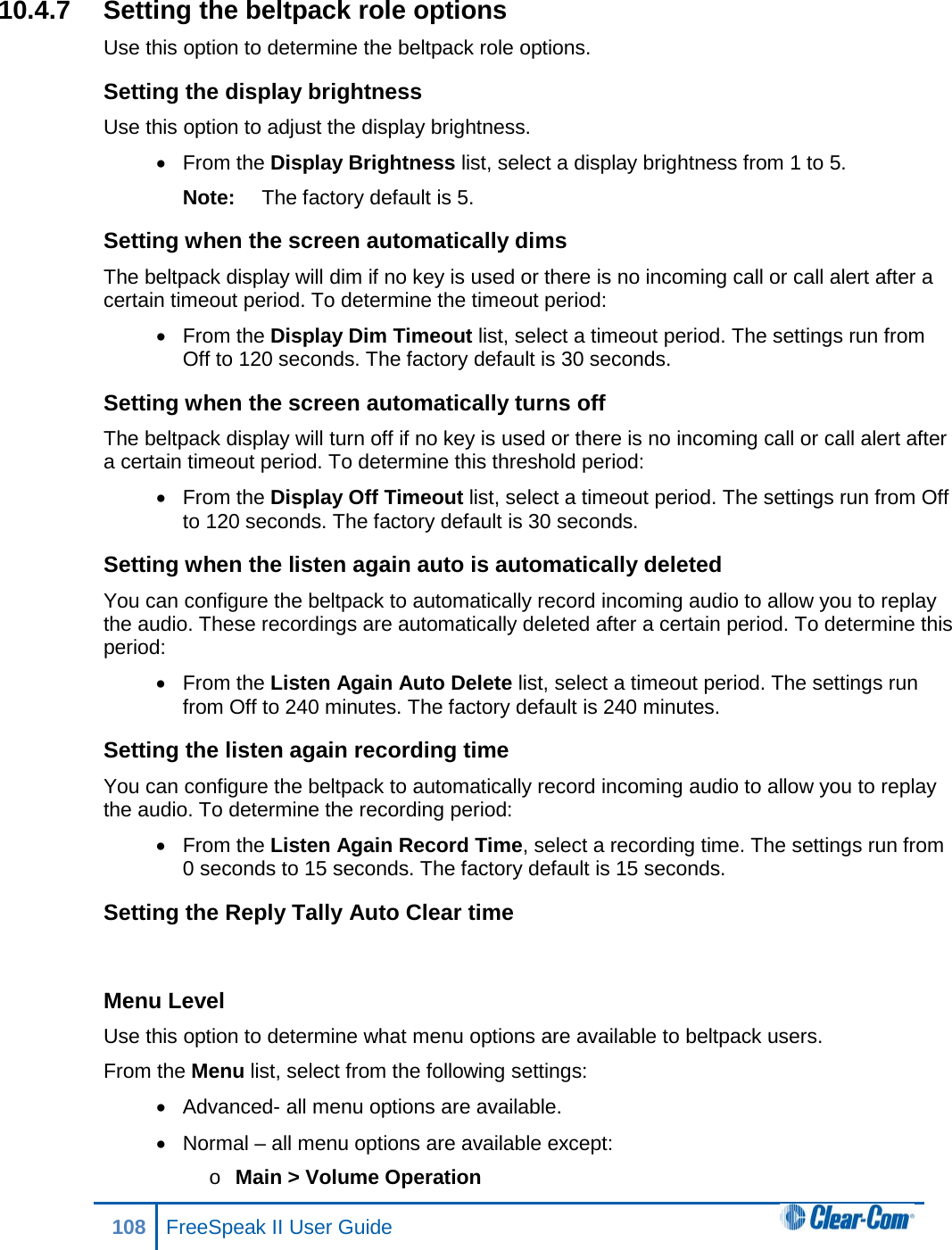 10.4.7 Setting the beltpack role options Use this option to determine the beltpack role options. Setting the display brightness Use this option to adjust the display brightness.  • From the Display Brightness list, select a display brightness from 1 to 5. Note: The factory default is 5. Setting when the screen automatically dims The beltpack display will dim if no key is used or there is no incoming call or call alert after a certain timeout period. To determine the timeout period: • From the Display Dim Timeout list, select a timeout period. The settings run from Off to 120 seconds. The factory default is 30 seconds. Setting when the screen automatically turns off The beltpack display will turn off if no key is used or there is no incoming call or call alert after a certain timeout period. To determine this threshold period: •  From the Display Off Timeout list, select a timeout period. The settings run from Off to 120 seconds. The factory default is 30 seconds. Setting when the listen again auto is automatically deleted You can configure the beltpack to automatically record incoming audio to allow you to replay the audio. These recordings are automatically deleted after a certain period. To determine this period: • From the Listen Again Auto Delete list, select a timeout period. The settings run from Off to 240 minutes. The factory default is 240 minutes. Setting the listen again recording time You can configure the beltpack to automatically record incoming audio to allow you to replay the audio. To determine the recording period: • From the Listen Again Record Time, select a recording time. The settings run from 0 seconds to 15 seconds. The factory default is 15 seconds. Setting the Reply Tally Auto Clear time  Menu Level Use this option to determine what menu options are available to beltpack users. From the Menu list, select from the following settings: • Advanced- all menu options are available. • Normal – all menu options are available except: o Main &gt; Volume Operation 108 FreeSpeak II User Guide  