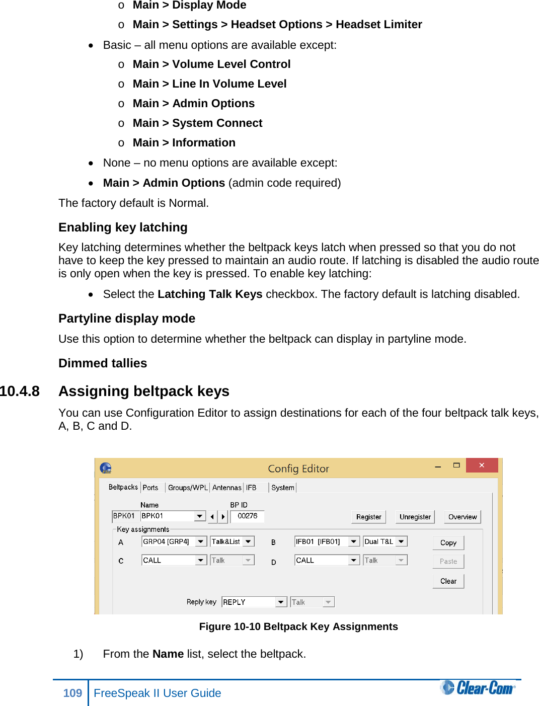 o Main &gt; Display Mode o Main &gt; Settings &gt; Headset Options &gt; Headset Limiter •  Basic – all menu options are available except: o Main &gt; Volume Level Control o Main &gt; Line In Volume Level o Main &gt; Admin Options o Main &gt; System Connect o Main &gt; Information • None – no menu options are available except: • Main &gt; Admin Options (admin code required) The factory default is Normal. Enabling key latching Key latching determines whether the beltpack keys latch when pressed so that you do not have to keep the key pressed to maintain an audio route. If latching is disabled the audio route is only open when the key is pressed. To enable key latching: • Select the Latching Talk Keys checkbox. The factory default is latching disabled. Partyline display mode Use this option to determine whether the beltpack can display in partyline mode. Dimmed tallies 10.4.8 Assigning beltpack keys You can use Configuration Editor to assign destinations for each of the four beltpack talk keys, A, B, C and D.   Figure 10-10 Beltpack Key Assignments 1) From the Name list, select the beltpack. 109 FreeSpeak II User Guide  