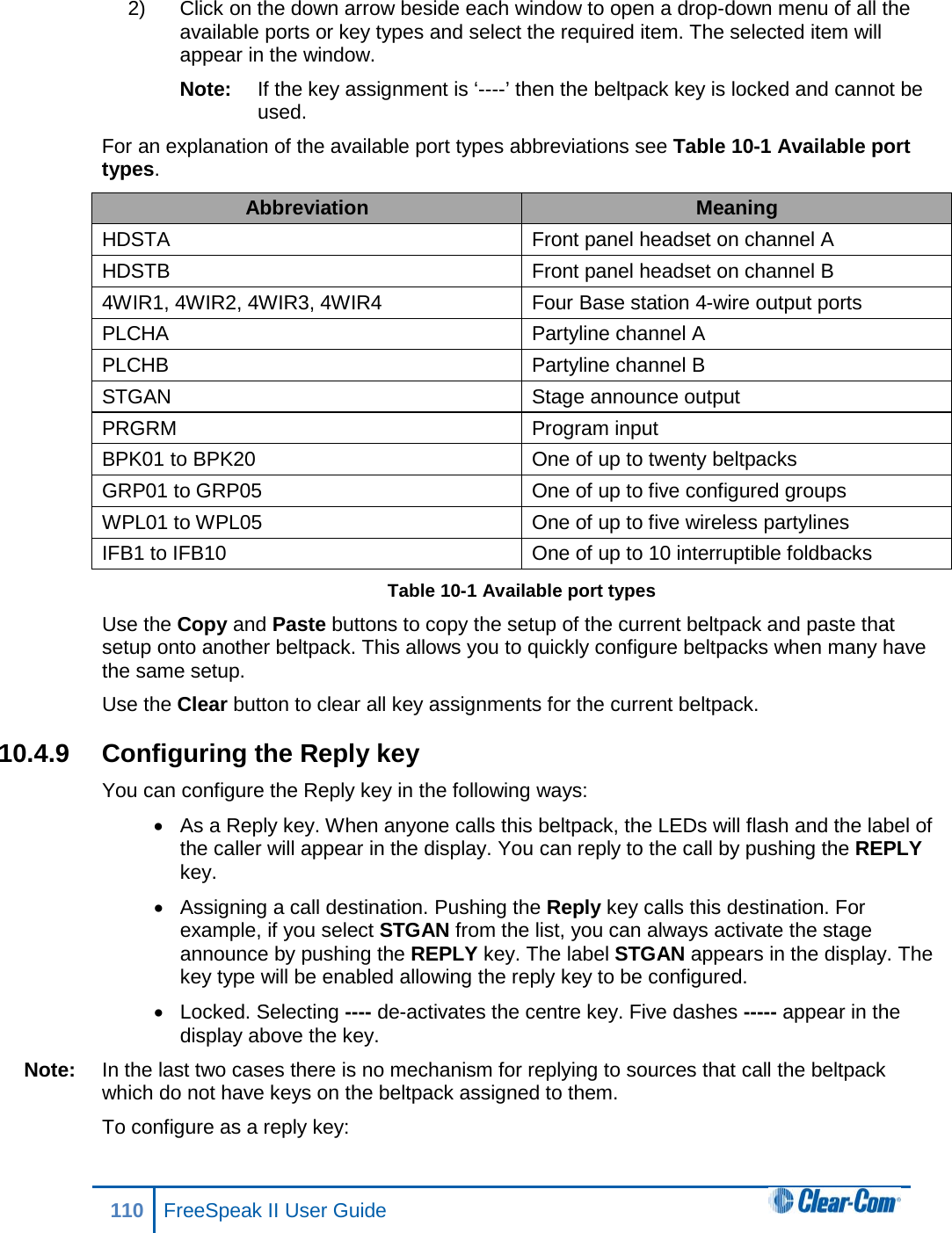 2) Click on the down arrow beside each window to open a drop-down menu of all the available ports or key types and select the required item. The selected item will appear in the window. Note: If the key assignment is ‘----’ then the beltpack key is locked and cannot be used. For an explanation of the available port types abbreviations see Table 10-1 Available port types. Abbreviation Meaning HDSTA Front panel headset on channel A HDSTB Front panel headset on channel B 4WIR1, 4WIR2, 4WIR3, 4WIR4 Four Base station 4-wire output ports PLCHA Partyline channel A PLCHB Partyline channel B STGAN Stage announce output PRGRM Program input BPK01 to BPK20 One of up to twenty beltpacks GRP01 to GRP05 One of up to five configured groups WPL01 to WPL05 One of up to five wireless partylines IFB1 to IFB10 One of up to 10 interruptible foldbacks Table 10-1 Available port types Use the Copy and Paste buttons to copy the setup of the current beltpack and paste that setup onto another beltpack. This allows you to quickly configure beltpacks when many have the same setup. Use the Clear button to clear all key assignments for the current beltpack. 10.4.9 Configuring the Reply key You can configure the Reply key in the following ways: • As a Reply key. When anyone calls this beltpack, the LEDs will flash and the label of the caller will appear in the display. You can reply to the call by pushing the REPLY key. • Assigning a call destination. Pushing the Reply key calls this destination. For example, if you select STGAN from the list, you can always activate the stage announce by pushing the REPLY key. The label STGAN appears in the display. The key type will be enabled allowing the reply key to be configured. • Locked. Selecting ---- de-activates the centre key. Five dashes ----- appear in the display above the key. Note: In the last two cases there is no mechanism for replying to sources that call the beltpack which do not have keys on the beltpack assigned to them. To configure as a reply key: 110 FreeSpeak II User Guide  