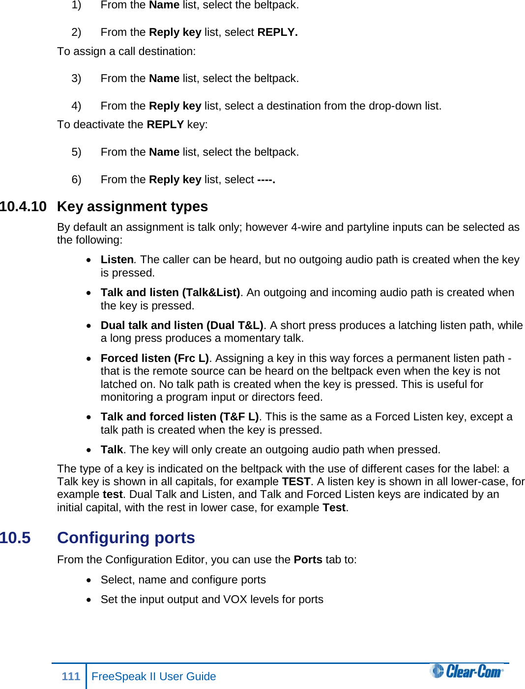 1) From the Name list, select the beltpack. 2) From the Reply key list, select REPLY. To assign a call destination: 3) From the Name list, select the beltpack. 4) From the Reply key list, select a destination from the drop-down list. To deactivate the REPLY key: 5) From the Name list, select the beltpack. 6) From the Reply key list, select ----. 10.4.10 Key assignment types By default an assignment is talk only; however 4-wire and partyline inputs can be selected as the following: • Listen. The caller can be heard, but no outgoing audio path is created when the key is pressed. • Talk and listen (Talk&amp;List). An outgoing and incoming audio path is created when the key is pressed. • Dual talk and listen (Dual T&amp;L). A short press produces a latching listen path, while a long press produces a momentary talk. • Forced listen (Frc L). Assigning a key in this way forces a permanent listen path - that is the remote source can be heard on the beltpack even when the key is not latched on. No talk path is created when the key is pressed. This is useful for monitoring a program input or directors feed.  • Talk and forced listen (T&amp;F L). This is the same as a Forced Listen key, except a talk path is created when the key is pressed. • Talk. The key will only create an outgoing audio path when pressed. The type of a key is indicated on the beltpack with the use of different cases for the label: a Talk key is shown in all capitals, for example TEST. A listen key is shown in all lower-case, for example test. Dual Talk and Listen, and Talk and Forced Listen keys are indicated by an initial capital, with the rest in lower case, for example Test. 10.5  Configuring ports  From the Configuration Editor, you can use the Ports tab to: • Select, name and configure ports • Set the input output and VOX levels for ports 111 FreeSpeak II User Guide  