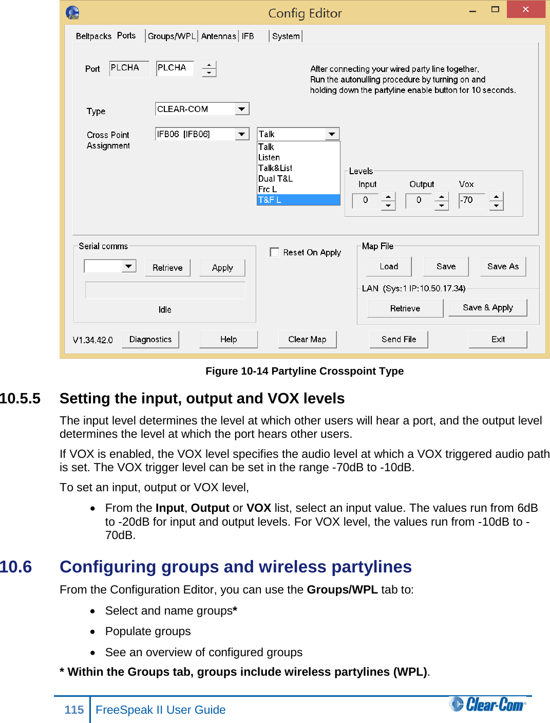  Figure 10-14 Partyline Crosspoint Type 10.5.5 Setting the input, output and VOX levels The input level determines the level at which other users will hear a port, and the output level determines the level at which the port hears other users. If VOX is enabled, the VOX level specifies the audio level at which a VOX triggered audio path is set. The VOX trigger level can be set in the range -70dB to -10dB. To set an input, output or VOX level, • From the Input, Output or VOX list, select an input value. The values run from 6dB to -20dB for input and output levels. For VOX level, the values run from -10dB to -70dB. 10.6  Configuring groups and wireless partylines From the Configuration Editor, you can use the Groups/WPL tab to: • Select and name groups* • Populate groups • See an overview of configured groups * Within the Groups tab, groups include wireless partylines (WPL). 115 FreeSpeak II User Guide  