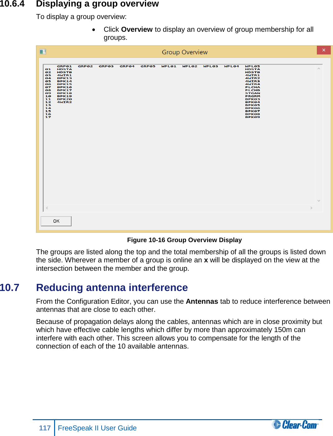 10.6.4 Displaying a group overview To display a group overview: • Click Overview to display an overview of group membership for all groups.  Figure 10-16 Group Overview Display The groups are listed along the top and the total membership of all the groups is listed down the side. Wherever a member of a group is online an x will be displayed on the view at the intersection between the member and the group. 10.7  Reducing antenna interference  From the Configuration Editor, you can use the Antennas tab to reduce interference between antennas that are close to each other. Because of propagation delays along the cables, antennas which are in close proximity but which have effective cable lengths which differ by more than approximately 150m can interfere with each other. This screen allows you to compensate for the length of the connection of each of the 10 available antennas. 117 FreeSpeak II User Guide  