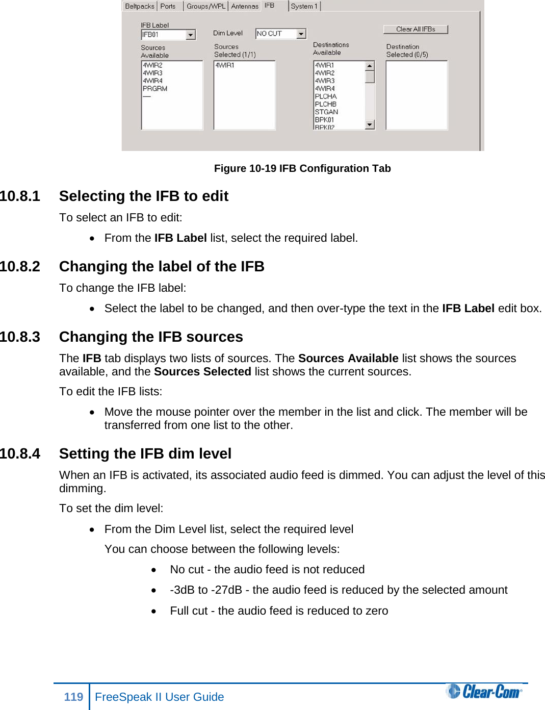  Figure 10-19 IFB Configuration Tab 10.8.1 Selecting the IFB to edit To select an IFB to edit: • From the IFB Label list, select the required label. 10.8.2 Changing the label of the IFB To change the IFB label: • Select the label to be changed, and then over-type the text in the IFB Label edit box. 10.8.3 Changing the IFB sources The IFB tab displays two lists of sources. The Sources Available list shows the sources available, and the Sources Selected list shows the current sources. To edit the IFB lists: • Move the mouse pointer over the member in the list and click. The member will be transferred from one list to the other. 10.8.4 Setting the IFB dim level When an IFB is activated, its associated audio feed is dimmed. You can adjust the level of this dimming. To set the dim level: • From the Dim Level list, select the required level You can choose between the following levels: • No cut - the audio feed is not reduced •  -3dB to -27dB - the audio feed is reduced by the selected amount • Full cut - the audio feed is reduced to zero 119 FreeSpeak II User Guide  