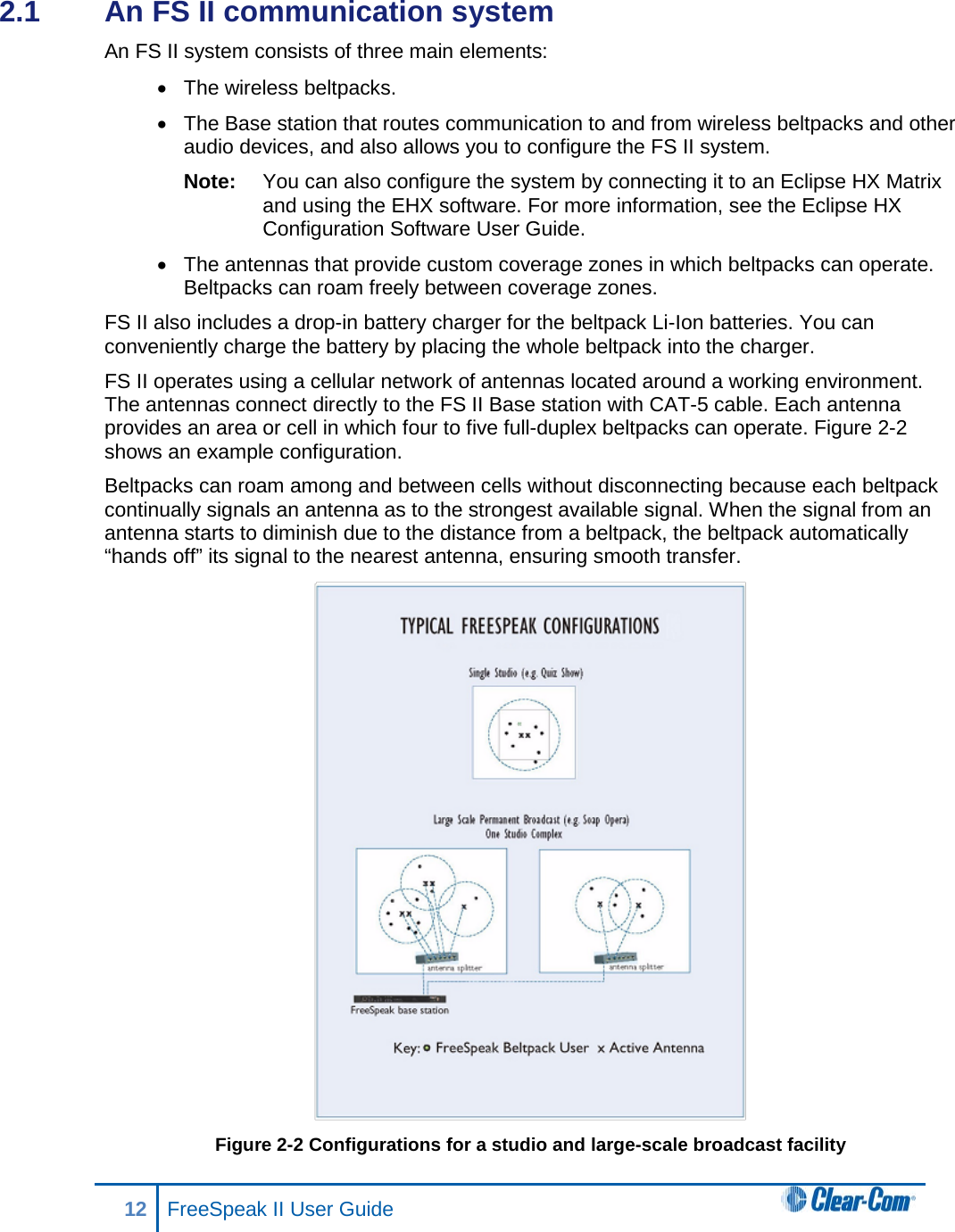 2.1  An FS II communication system  An FS II system consists of three main elements:  • The wireless beltpacks. • The Base station that routes communication to and from wireless beltpacks and other audio devices, and also allows you to configure the FS II system. Note: You can also configure the system by connecting it to an Eclipse HX Matrix and using the EHX software. For more information, see the Eclipse HX Configuration Software User Guide. • The antennas that provide custom coverage zones in which beltpacks can operate. Beltpacks can roam freely between coverage zones. FS II also includes a drop-in battery charger for the beltpack Li-Ion batteries. You can conveniently charge the battery by placing the whole beltpack into the charger. FS II operates using a cellular network of antennas located around a working environment. The antennas connect directly to the FS II Base station with CAT-5 cable. Each antenna provides an area or cell in which four to five full-duplex beltpacks can operate. Figure 2-2 shows an example configuration.  Beltpacks can roam among and between cells without disconnecting because each beltpack continually signals an antenna as to the strongest available signal. When the signal from an antenna starts to diminish due to the distance from a beltpack, the beltpack automatically “hands off” its signal to the nearest antenna, ensuring smooth transfer.  Figure 2-2 Configurations for a studio and large-scale broadcast facility 12 FreeSpeak II User Guide   