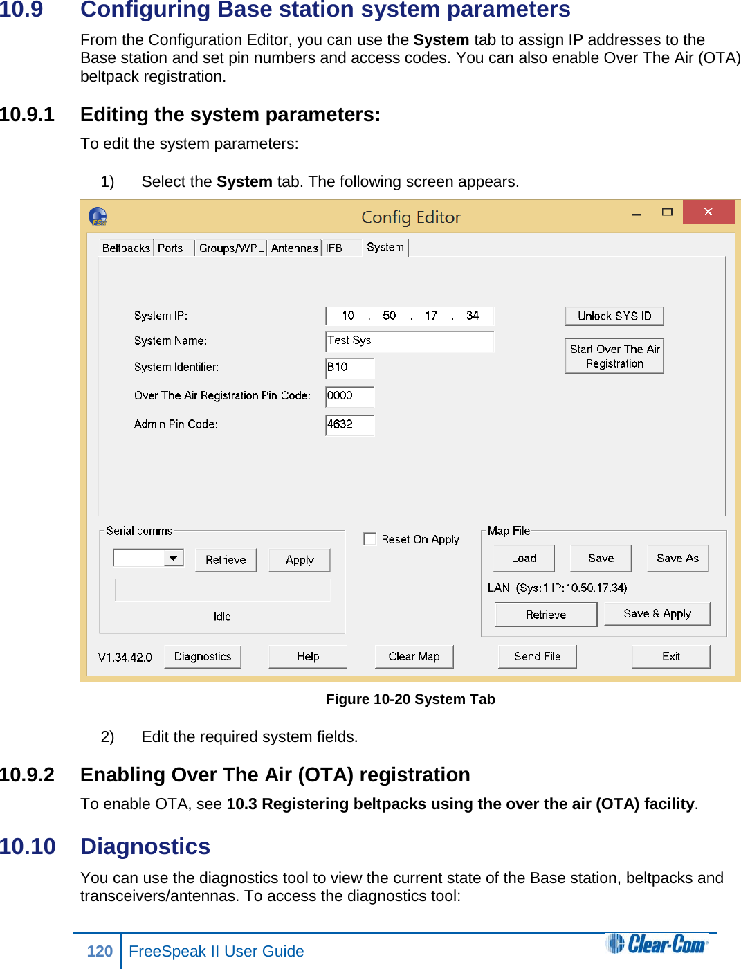 10.9  Configuring Base station system parameters From the Configuration Editor, you can use the System tab to assign IP addresses to the Base station and set pin numbers and access codes. You can also enable Over The Air (OTA) beltpack registration. 10.9.1 Editing the system parameters: To edit the system parameters: 1) Select the System tab. The following screen appears.  Figure 10-20 System Tab 2) Edit the required system fields. 10.9.2 Enabling Over The Air (OTA) registration To enable OTA, see 10.3 Registering beltpacks using the over the air (OTA) facility. 10.10  Diagnostics You can use the diagnostics tool to view the current state of the Base station, beltpacks and transceivers/antennas. To access the diagnostics tool: 120 FreeSpeak II User Guide  