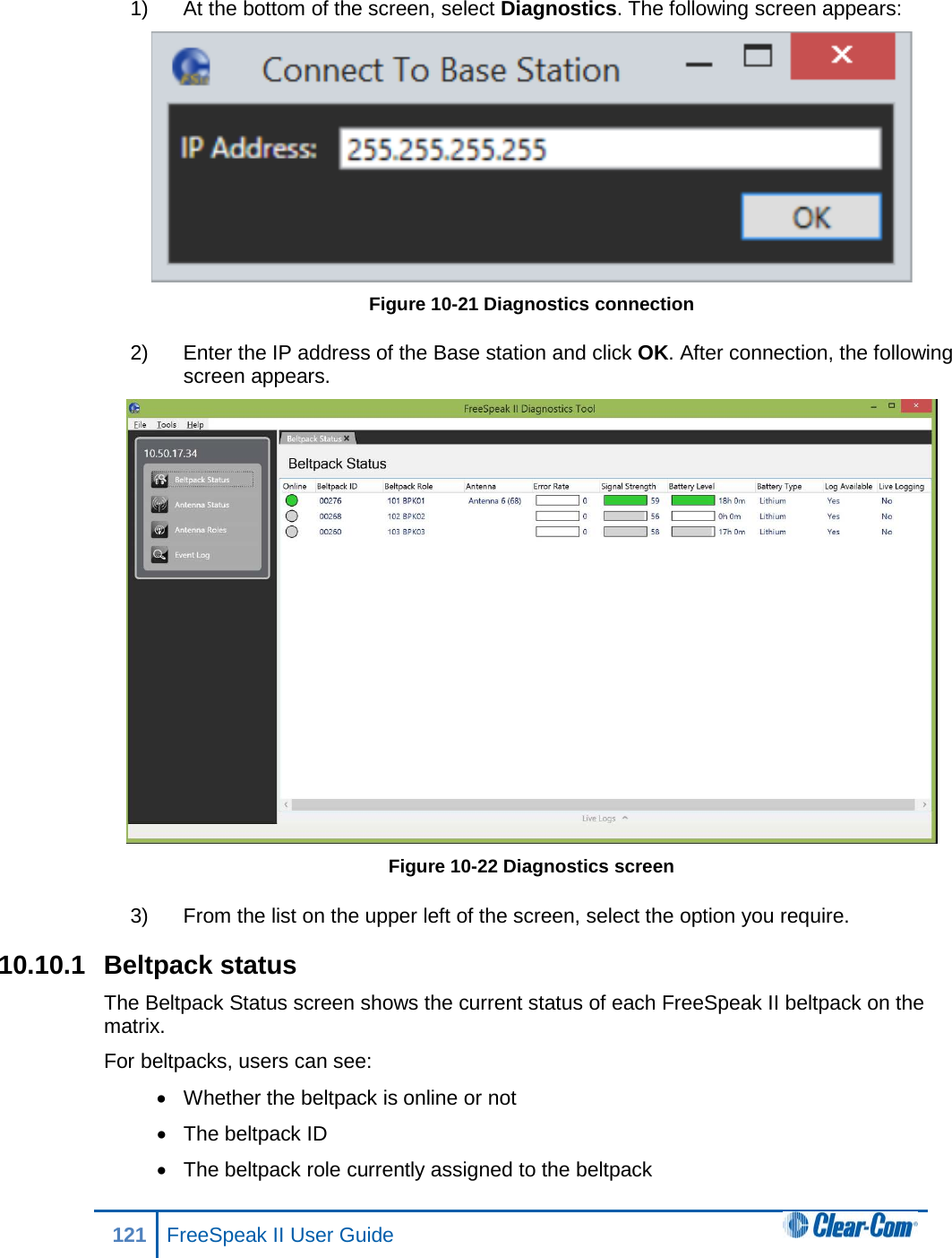 1) At the bottom of the screen, select Diagnostics. The following screen appears:  Figure 10-21 Diagnostics connection 2) Enter the IP address of the Base station and click OK. After connection, the following screen appears.  Figure 10-22 Diagnostics screen 3) From the list on the upper left of the screen, select the option you require. 10.10.1 Beltpack status The Beltpack Status screen shows the current status of each FreeSpeak II beltpack on the matrix.  For beltpacks, users can see: • Whether the beltpack is online or not • The beltpack ID • The beltpack role currently assigned to the beltpack 121 FreeSpeak II User Guide  