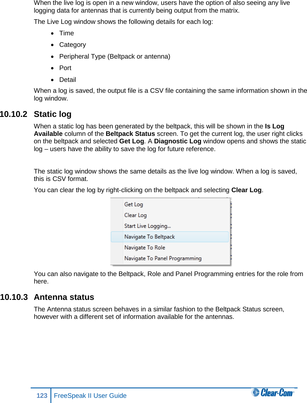 When the live log is open in a new window, users have the option of also seeing any live logging data for antennas that is currently being output from the matrix. The Live Log window shows the following details for each log: • Time • Category • Peripheral Type (Beltpack or antenna) • Port • Detail When a log is saved, the output file is a CSV file containing the same information shown in the log window. 10.10.2 Static log When a static log has been generated by the beltpack, this will be shown in the Is Log Available column of the Beltpack Status screen. To get the current log, the user right clicks on the beltpack and selected Get Log. A Diagnostic Log window opens and shows the static log – users have the ability to save the log for future reference.  The static log window shows the same details as the live log window. When a log is saved, this is CSV format. You can clear the log by right-clicking on the beltpack and selecting Clear Log.  You can also navigate to the Beltpack, Role and Panel Programming entries for the role from here. 10.10.3 Antenna status The Antenna status screen behaves in a similar fashion to the Beltpack Status screen, however with a different set of information available for the antennas. 123 FreeSpeak II User Guide  