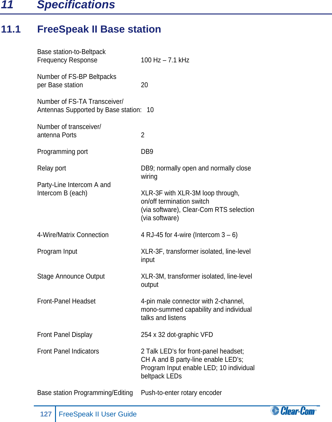 11 Specifications 11.1  FreeSpeak II Base station  Base station-to-Beltpack  Frequency Response 100 Hz – 7.1 kHz  Number of FS-BP Beltpacks  per Base station 20  Number of FS-TA Transceiver/ Antennas Supported by Base station:  10  Number of transceiver/ antenna Ports  2  Programming port DB9  Relay port DB9; normally open and normally close    wiring Party-Line Intercom A and  Intercom B (each) XLR-3F with XLR-3M loop through,  on/off termination switch   (via software), Clear-Com RTS selection   (via software)   4-Wire/Matrix Connection 4 RJ-45 for 4-wire (Intercom 3 – 6)  Program Input XLR-3F, transformer isolated, line-level  input  Stage Announce Output XLR-3M, transformer isolated, line-level   output  Front-Panel Headset  4-pin male connector with 2-channel,   mono-summed capability and individual  talks and listens  Front Panel Display 254 x 32 dot-graphic VFD  Front Panel Indicators 2 Talk LED’s for front-panel headset;   CH A and B party-line enable LED’s;   Program Input enable LED; 10 individual   beltpack LEDs  Base station Programming/Editing Push-to-enter rotary encoder  127 FreeSpeak II User Guide  