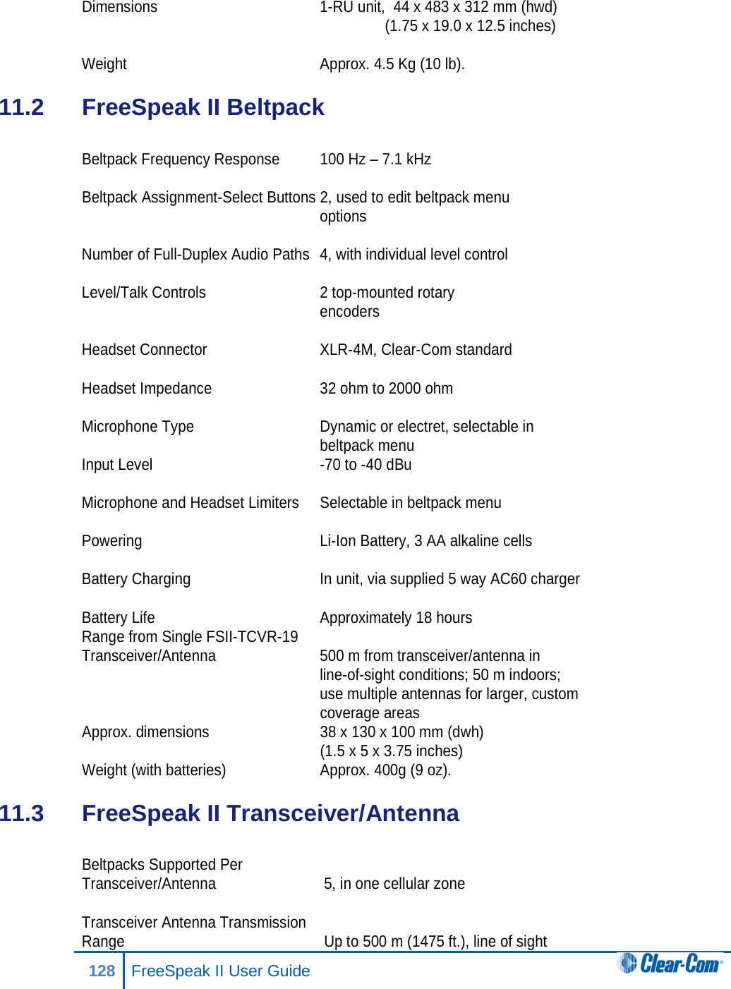 Dimensions  1-RU unit,  44 x 483 x 312 mm (hwd)                  (1.75 x 19.0 x 12.5 inches)  Weight Approx. 4.5 Kg (10 lb). 11.2  FreeSpeak II Beltpack  Beltpack Frequency Response 100 Hz – 7.1 kHz  Beltpack Assignment-Select Buttons 2, used to edit beltpack menu  options  Number of Full-Duplex Audio Paths  4, with individual level control  Level/Talk Controls 2 top-mounted rotary  encoders  Headset Connector XLR-4M, Clear-Com standard  Headset Impedance 32 ohm to 2000 ohm  Microphone Type Dynamic or electret, selectable in  beltpack menu Input Level  -70 to -40 dBu  Microphone and Headset Limiters Selectable in beltpack menu  Powering Li-Ion Battery, 3 AA alkaline cells    Battery Charging In unit, via supplied 5 way AC60 charger  Battery Life Approximately 18 hours  Range from Single FSII-TCVR-19  Transceiver/Antenna 500 m from transceiver/antenna in   line-of-sight conditions; 50 m indoors;  use multiple antennas for larger, custom  coverage areas  Approx. dimensions 38 x 130 x 100 mm (dwh)  (1.5 x 5 x 3.75 inches)  Weight (with batteries) Approx. 400g (9 oz). 11.3  FreeSpeak II Transceiver/Antenna  Beltpacks Supported Per  Transceiver/Antenna   5, in one cellular zone  Transceiver Antenna Transmission  Range   Up to 500 m (1475 ft.), line of sight 128 FreeSpeak II User Guide  