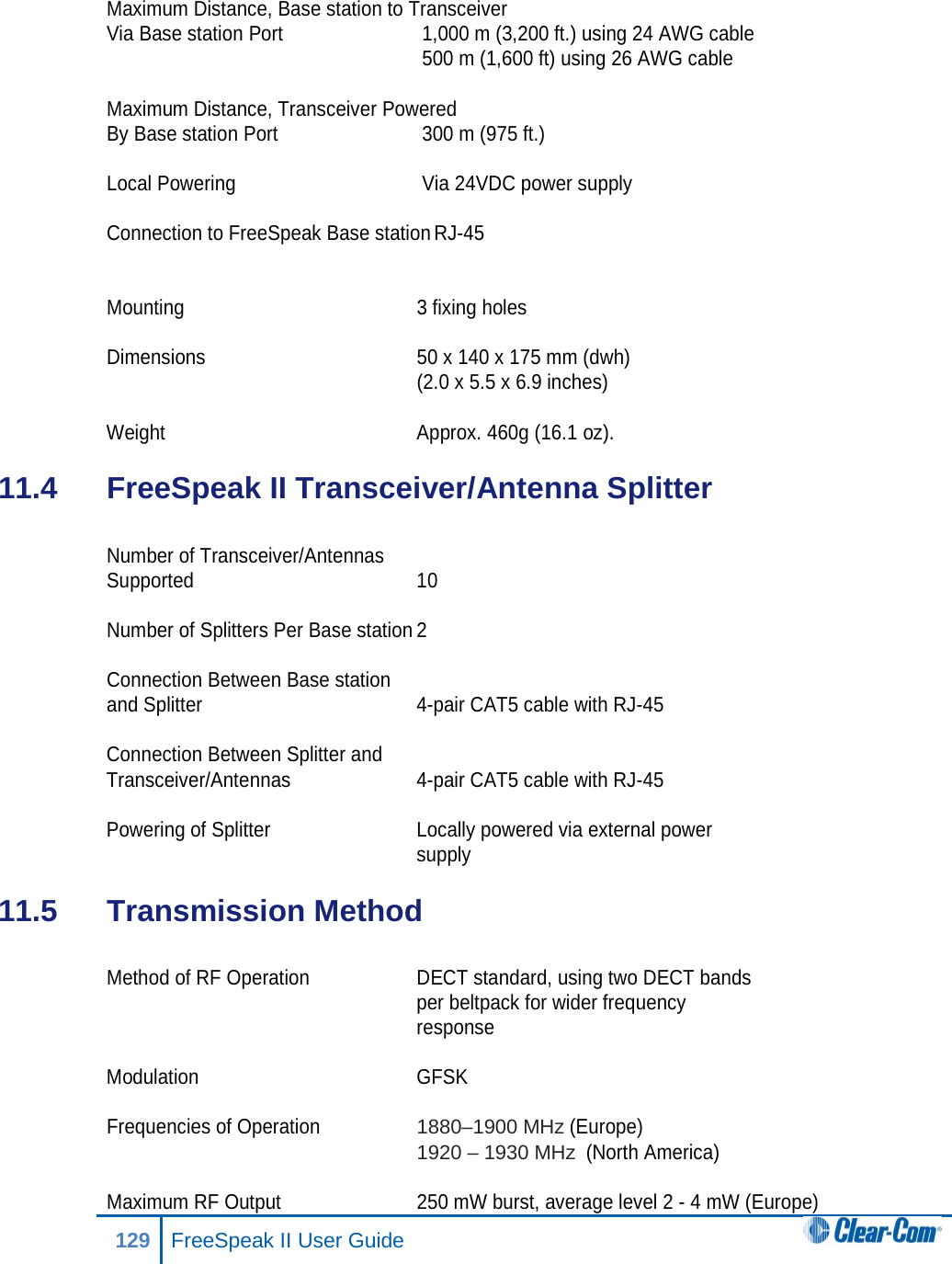  Maximum Distance, Base station to Transceiver  Via Base station Port   1,000 m (3,200 ft.) using 24 AWG cable     500 m (1,600 ft) using 26 AWG cable  Maximum Distance, Transceiver Powered  By Base station Port   300 m (975 ft.)  Local Powering   Via 24VDC power supply  Connection to FreeSpeak Base station RJ-45   Mounting 3 fixing holes  Dimensions 50 x 140 x 175 mm (dwh)  (2.0 x 5.5 x 6.9 inches)   Weight Approx. 460g (16.1 oz). 11.4  FreeSpeak II Transceiver/Antenna Splitter  Number of Transceiver/Antennas  Supported 10  Number of Splitters Per Base station 2  Connection Between Base station  and Splitter  4-pair CAT5 cable with RJ-45  Connection Between Splitter and  Transceiver/Antennas  4-pair CAT5 cable with RJ-45  Powering of Splitter Locally powered via external power  supply 11.5  Transmission Method  Method of RF Operation DECT standard, using two DECT bands  per beltpack for wider frequency  response  Modulation  GFSK  Frequencies of Operation 1880–1900 MHz (Europe)  1920 – 1930 MHz  (North America)  Maximum RF Output 250 mW burst, average level 2 - 4 mW (Europe) 129 FreeSpeak II User Guide  