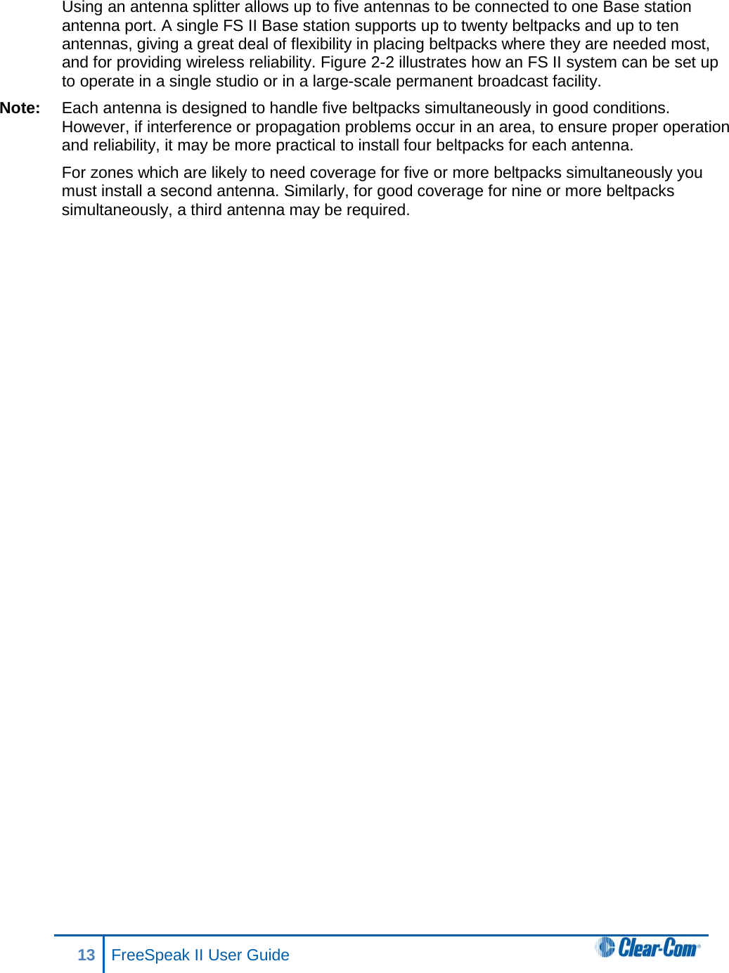 Using an antenna splitter allows up to five antennas to be connected to one Base station antenna port. A single FS II Base station supports up to twenty beltpacks and up to ten antennas, giving a great deal of flexibility in placing beltpacks where they are needed most, and for providing wireless reliability. Figure 2-2 illustrates how an FS II system can be set up to operate in a single studio or in a large-scale permanent broadcast facility. Note: Each antenna is designed to handle five beltpacks simultaneously in good conditions. However, if interference or propagation problems occur in an area, to ensure proper operation and reliability, it may be more practical to install four beltpacks for each antenna. For zones which are likely to need coverage for five or more beltpacks simultaneously you must install a second antenna. Similarly, for good coverage for nine or more beltpacks simultaneously, a third antenna may be required. 13 FreeSpeak II User Guide   
