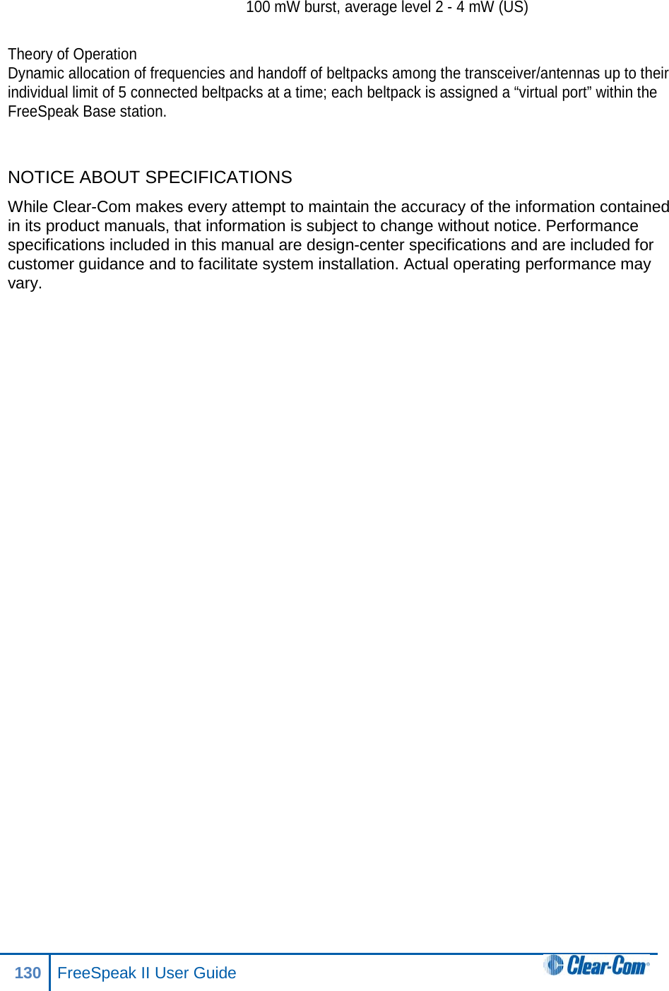  100 mW burst, average level 2 - 4 mW (US)  Theory of Operation Dynamic allocation of frequencies and handoff of beltpacks among the transceiver/antennas up to their individual limit of 5 connected beltpacks at a time; each beltpack is assigned a “virtual port” within the FreeSpeak Base station.  NOTICE ABOUT SPECIFICATIONS While Clear-Com makes every attempt to maintain the accuracy of the information contained in its product manuals, that information is subject to change without notice. Performance specifications included in this manual are design-center specifications and are included for customer guidance and to facilitate system installation. Actual operating performance may vary.  130 FreeSpeak II User Guide  