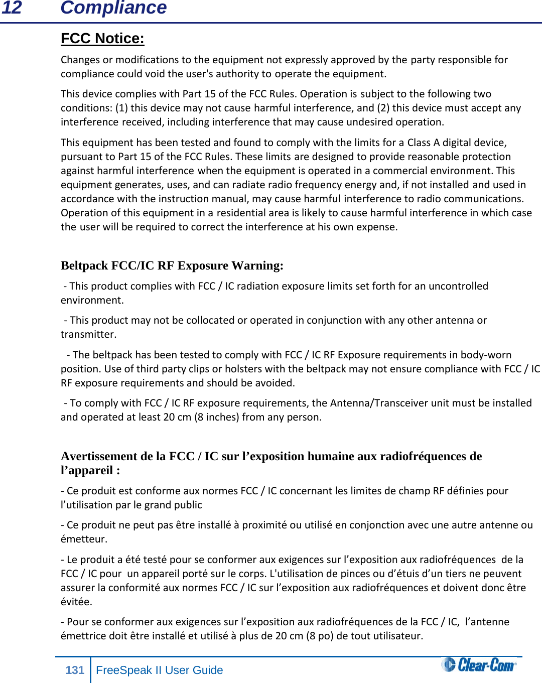 12 Compliance FCC Notice: Changes or modifications to the equipment not expressly approved by the party responsible for compliance could void the user&apos;s authority to operate the equipment. This device complies with Part 15 of the FCC Rules. Operation is subject to the following two conditions: (1) this device may not cause harmful interference, and (2) this device must accept any interference received, including interference that may cause undesired operation. This equipment has been tested and found to comply with the limits for a Class A digital device, pursuant to Part 15 of the FCC Rules. These limits are designed to provide reasonable protection against harmful interference when the equipment is operated in a commercial environment. This equipment generates, uses, and can radiate radio frequency energy and, if not installed and used in accordance with the instruction manual, may cause harmful interference to radio communications. Operation of this equipment in a residential area is likely to cause harmful interference in which case the user will be required to correct the interference at his own expense.  Beltpack FCC/IC RF Exposure Warning:   - This product complies with FCC / IC radiation exposure limits set forth for an uncontrolled environment.  - This product may not be collocated or operated in conjunction with any other antenna or transmitter.   - The beltpack has been tested to comply with FCC / IC RF Exposure requirements in body-worn position. Use of third party clips or holsters with the beltpack may not ensure compliance with FCC / IC RF exposure requirements and should be avoided.  - To comply with FCC / IC RF exposure requirements, the Antenna/Transceiver unit must be installed and operated at least 20 cm (8 inches) from any person.  Avertissement de la FCC / IC sur l’exposition humaine aux radiofréquences de l’appareil : - Ce produit est conforme aux normes FCC / IC concernant les limites de champ RF définies pour l’utilisation par le grand public - Ce produit ne peut pas être installé à proximité ou utilisé en conjonction avec une autre antenne ou émetteur. - Le produit a été testé pour se conformer aux exigences sur l’exposition aux radiofréquences  de la FCC / IC pour  un appareil porté sur le corps. L&apos;utilisation de pinces ou d’étuis d’un tiers ne peuvent assurer la conformité aux normes FCC / IC sur l’exposition aux radiofréquences et doivent donc être évitée.  - Pour se conformer aux exigences sur l’exposition aux radiofréquences de la FCC / IC,  l’antenne émettrice doit être installé et utilisé à plus de 20 cm (8 po) de tout utilisateur.   131 FreeSpeak II User Guide  