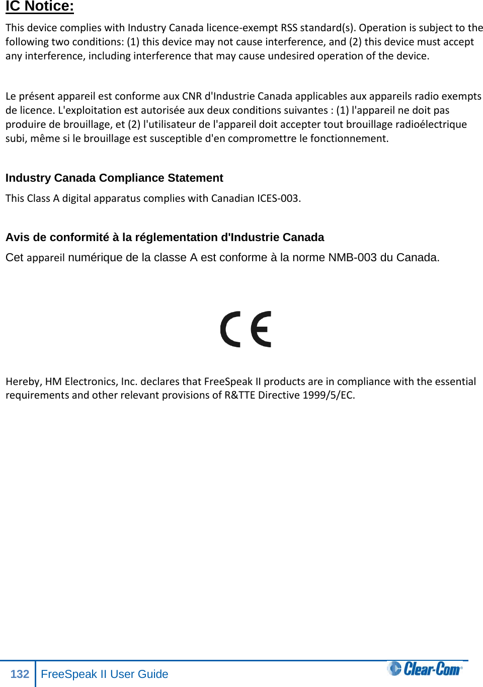  IC Notice: This device complies with Industry Canada licence-exempt RSS standard(s). Operation is subject to the following two conditions: (1) this device may not cause interference, and (2) this device must accept any interference, including interference that may cause undesired operation of the device.  Le présent appareil est conforme aux CNR d&apos;Industrie Canada applicables aux appareils radio exempts de licence. L&apos;exploitation est autorisée aux deux conditions suivantes : (1) l&apos;appareil ne doit pas produire de brouillage, et (2) l&apos;utilisateur de l&apos;appareil doit accepter tout brouillage radioélectrique subi, même si le brouillage est susceptible d&apos;en compromettre le fonctionnement.  Industry Canada Compliance Statement This Class A digital apparatus complies with Canadian ICES-003.  Avis de conformité à la réglementation d&apos;Industrie Canada Cet appareil numérique de la classe A est conforme à la norme NMB-003 du Canada.     Hereby, HM Electronics, Inc. declares that FreeSpeak II products are in compliance with the essential requirements and other relevant provisions of R&amp;TTE Directive 1999/5/EC.    132 FreeSpeak II User Guide  