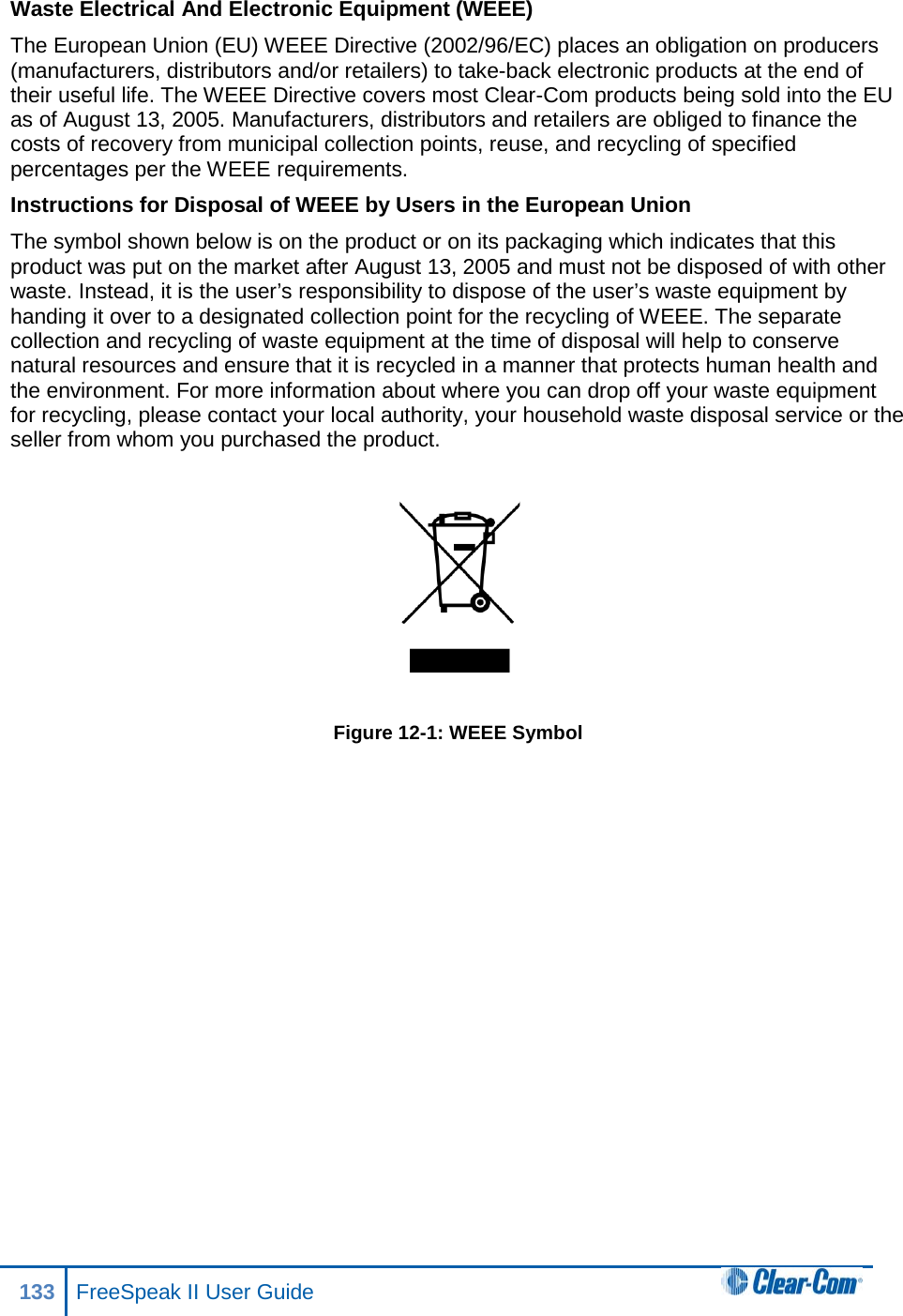 Waste Electrical And Electronic Equipment (WEEE)  The European Union (EU) WEEE Directive (2002/96/EC) places an obligation on producers (manufacturers, distributors and/or retailers) to take-back electronic products at the end of their useful life. The WEEE Directive covers most Clear-Com products being sold into the EU as of August 13, 2005. Manufacturers, distributors and retailers are obliged to finance the costs of recovery from municipal collection points, reuse, and recycling of specified percentages per the WEEE requirements.  Instructions for Disposal of WEEE by Users in the European Union  The symbol shown below is on the product or on its packaging which indicates that this product was put on the market after August 13, 2005 and must not be disposed of with other waste. Instead, it is the user’s responsibility to dispose of the user’s waste equipment by handing it over to a designated collection point for the recycling of WEEE. The separate collection and recycling of waste equipment at the time of disposal will help to conserve natural resources and ensure that it is recycled in a manner that protects human health and the environment. For more information about where you can drop off your waste equipment for recycling, please contact your local authority, your household waste disposal service or the seller from whom you purchased the product.    Figure 12-1: WEEE Symbol   133 FreeSpeak II User Guide  
