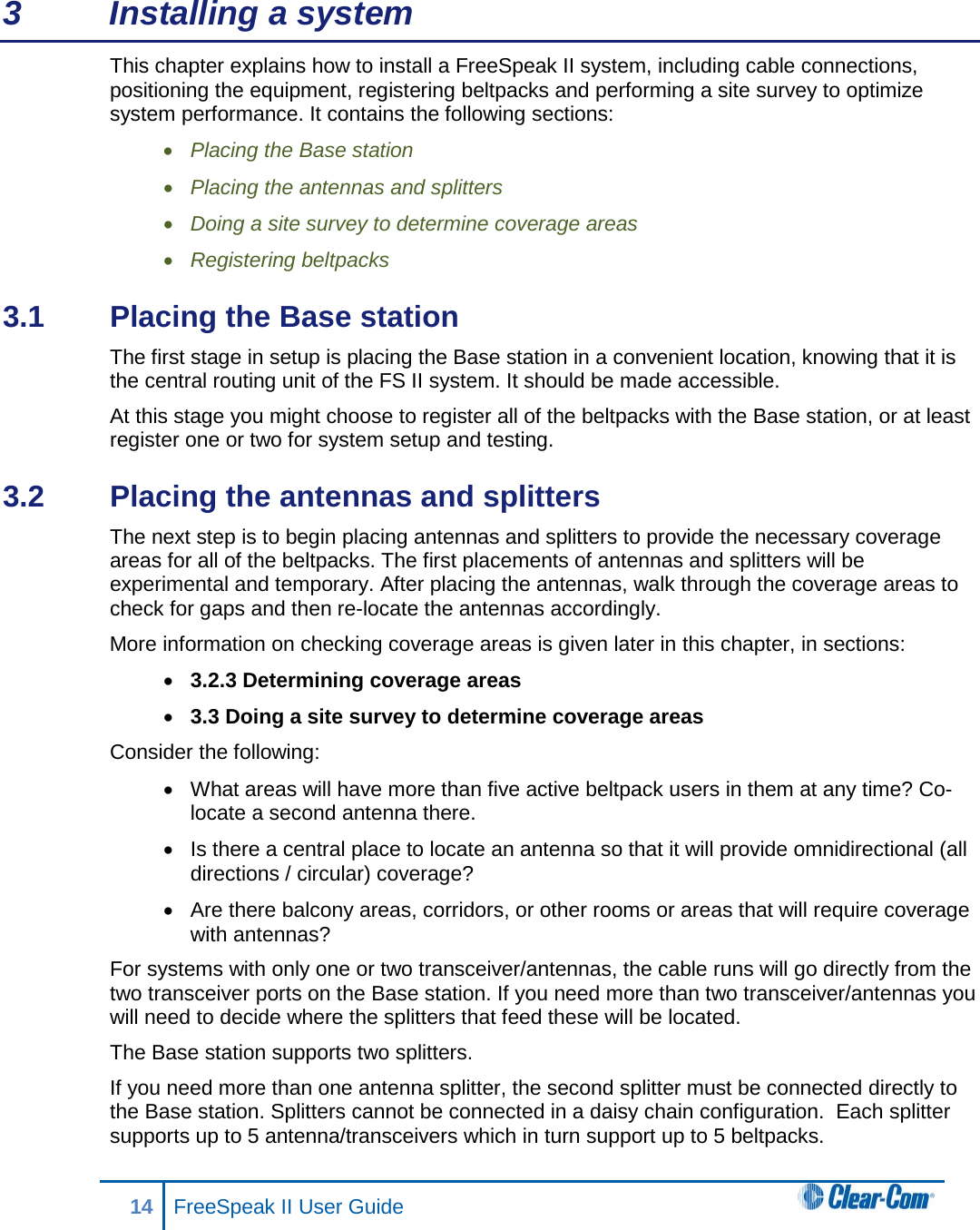 3  Installing a system This chapter explains how to install a FreeSpeak II system, including cable connections, positioning the equipment, registering beltpacks and performing a site survey to optimize system performance. It contains the following sections: • Placing the Base station • Placing the antennas and splitters • Doing a site survey to determine coverage areas • Registering beltpacks 3.1  Placing the Base station The first stage in setup is placing the Base station in a convenient location, knowing that it is the central routing unit of the FS II system. It should be made accessible. At this stage you might choose to register all of the beltpacks with the Base station, or at least register one or two for system setup and testing. 3.2  Placing the antennas and splitters  The next step is to begin placing antennas and splitters to provide the necessary coverage areas for all of the beltpacks. The first placements of antennas and splitters will be experimental and temporary. After placing the antennas, walk through the coverage areas to check for gaps and then re-locate the antennas accordingly. More information on checking coverage areas is given later in this chapter, in sections: • 3.2.3 Determining coverage areas • 3.3 Doing a site survey to determine coverage areas Consider the following: • What areas will have more than five active beltpack users in them at any time? Co-locate a second antenna there.  • Is there a central place to locate an antenna so that it will provide omnidirectional (all directions / circular) coverage?  • Are there balcony areas, corridors, or other rooms or areas that will require coverage with antennas?  For systems with only one or two transceiver/antennas, the cable runs will go directly from the two transceiver ports on the Base station. If you need more than two transceiver/antennas you will need to decide where the splitters that feed these will be located.  The Base station supports two splitters. If you need more than one antenna splitter, the second splitter must be connected directly to the Base station. Splitters cannot be connected in a daisy chain configuration.  Each splitter supports up to 5 antenna/transceivers which in turn support up to 5 beltpacks. 14 FreeSpeak II User Guide   