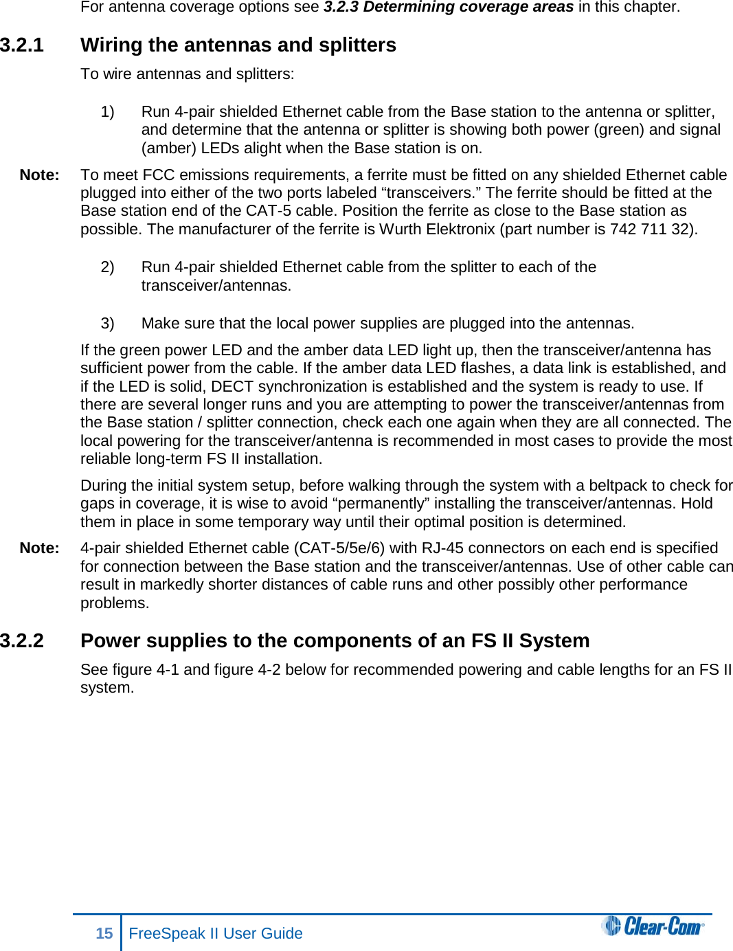 For antenna coverage options see 3.2.3 Determining coverage areas in this chapter.  3.2.1 Wiring the antennas and splitters To wire antennas and splitters: 1) Run 4-pair shielded Ethernet cable from the Base station to the antenna or splitter, and determine that the antenna or splitter is showing both power (green) and signal (amber) LEDs alight when the Base station is on.  Note: To meet FCC emissions requirements, a ferrite must be fitted on any shielded Ethernet cable plugged into either of the two ports labeled “transceivers.” The ferrite should be fitted at the Base station end of the CAT-5 cable. Position the ferrite as close to the Base station as possible. The manufacturer of the ferrite is Wurth Elektronix (part number is 742 711 32). 2) Run 4-pair shielded Ethernet cable from the splitter to each of the transceiver/antennas.  3) Make sure that the local power supplies are plugged into the antennas.  If the green power LED and the amber data LED light up, then the transceiver/antenna has sufficient power from the cable. If the amber data LED flashes, a data link is established, and if the LED is solid, DECT synchronization is established and the system is ready to use. If there are several longer runs and you are attempting to power the transceiver/antennas from the Base station / splitter connection, check each one again when they are all connected. The local powering for the transceiver/antenna is recommended in most cases to provide the most reliable long-term FS II installation. During the initial system setup, before walking through the system with a beltpack to check for gaps in coverage, it is wise to avoid “permanently” installing the transceiver/antennas. Hold them in place in some temporary way until their optimal position is determined. Note: 4-pair shielded Ethernet cable (CAT-5/5e/6) with RJ-45 connectors on each end is specified for connection between the Base station and the transceiver/antennas. Use of other cable can result in markedly shorter distances of cable runs and other possibly other performance problems. 3.2.2 Power supplies to the components of an FS II System See figure 4-1 and figure 4-2 below for recommended powering and cable lengths for an FS II system.  15 FreeSpeak II User Guide   