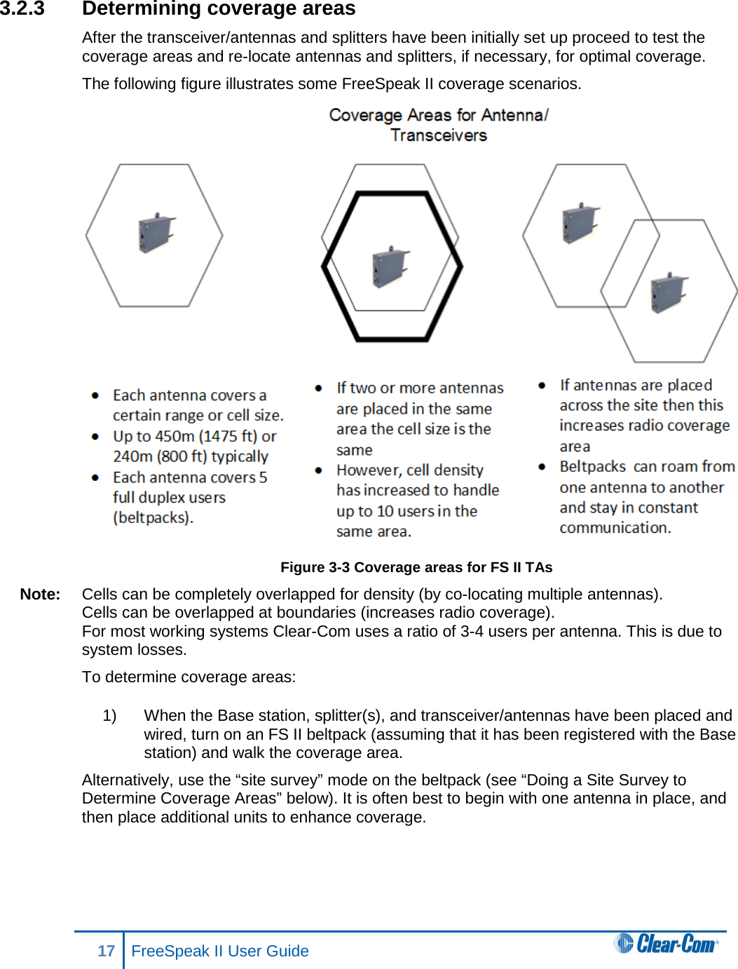 3.2.3 Determining coverage areas After the transceiver/antennas and splitters have been initially set up proceed to test the coverage areas and re-locate antennas and splitters, if necessary, for optimal coverage. The following figure illustrates some FreeSpeak II coverage scenarios.  Figure 3-3 Coverage areas for FS II TAs Note: Cells can be completely overlapped for density (by co-locating multiple antennas). Cells can be overlapped at boundaries (increases radio coverage). For most working systems Clear-Com uses a ratio of 3-4 users per antenna. This is due to system losses. To determine coverage areas:  1) When the Base station, splitter(s), and transceiver/antennas have been placed and wired, turn on an FS II beltpack (assuming that it has been registered with the Base station) and walk the coverage area. Alternatively, use the “site survey” mode on the beltpack (see “Doing a Site Survey to Determine Coverage Areas” below). It is often best to begin with one antenna in place, and then place additional units to enhance coverage.  17 FreeSpeak II User Guide   