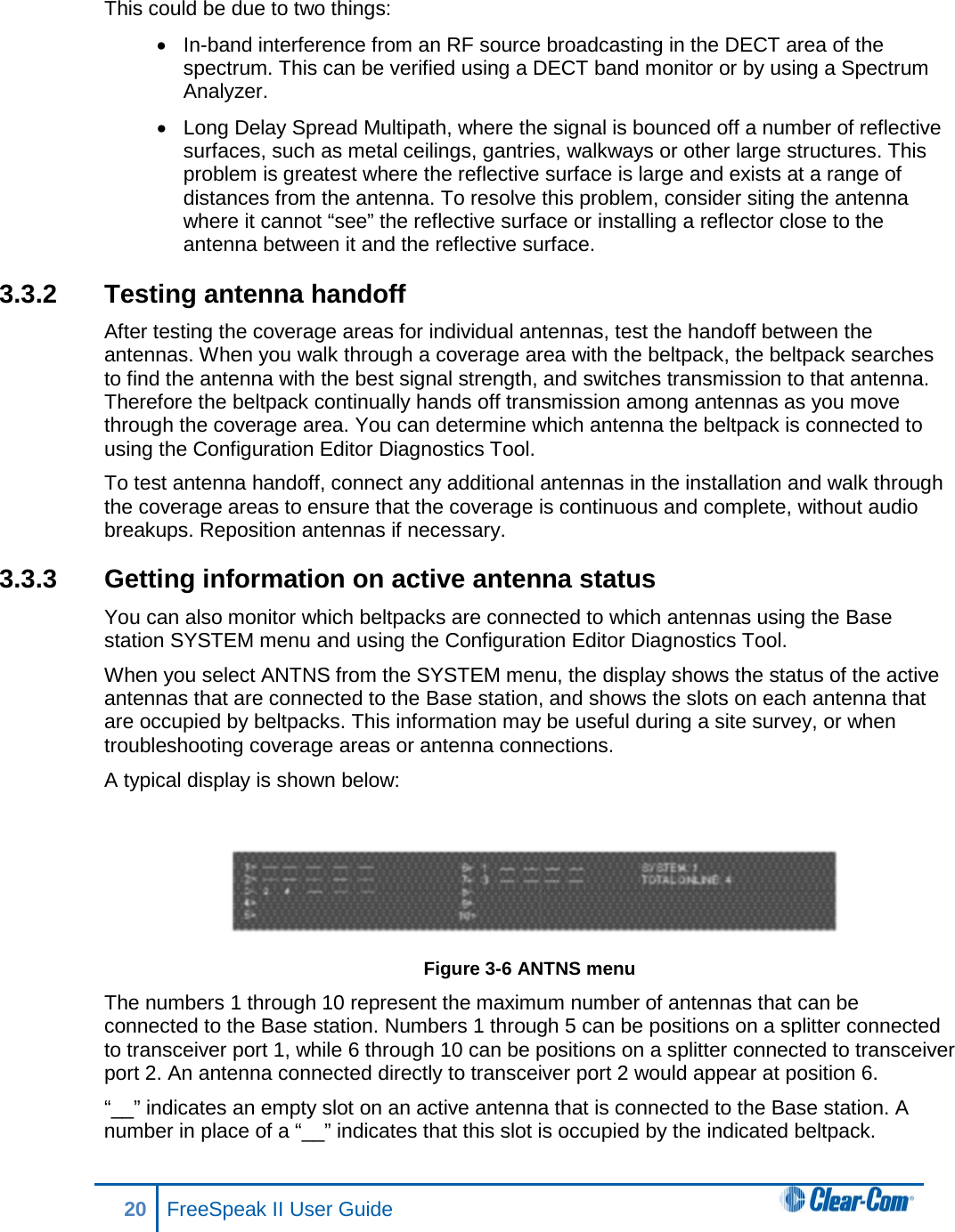 This could be due to two things: • In-band interference from an RF source broadcasting in the DECT area of the spectrum. This can be verified using a DECT band monitor or by using a Spectrum Analyzer. • Long Delay Spread Multipath, where the signal is bounced off a number of reflective surfaces, such as metal ceilings, gantries, walkways or other large structures. This problem is greatest where the reflective surface is large and exists at a range of distances from the antenna. To resolve this problem, consider siting the antenna where it cannot “see” the reflective surface or installing a reflector close to the antenna between it and the reflective surface. 3.3.2 Testing antenna handoff  After testing the coverage areas for individual antennas, test the handoff between the antennas. When you walk through a coverage area with the beltpack, the beltpack searches to find the antenna with the best signal strength, and switches transmission to that antenna. Therefore the beltpack continually hands off transmission among antennas as you move through the coverage area. You can determine which antenna the beltpack is connected to using the Configuration Editor Diagnostics Tool. To test antenna handoff, connect any additional antennas in the installation and walk through the coverage areas to ensure that the coverage is continuous and complete, without audio breakups. Reposition antennas if necessary.  3.3.3  Getting information on active antenna status  You can also monitor which beltpacks are connected to which antennas using the Base station SYSTEM menu and using the Configuration Editor Diagnostics Tool. When you select ANTNS from the SYSTEM menu, the display shows the status of the active antennas that are connected to the Base station, and shows the slots on each antenna that are occupied by beltpacks. This information may be useful during a site survey, or when troubleshooting coverage areas or antenna connections.  A typical display is shown below:  Figure 3-6 ANTNS menu  The numbers 1 through 10 represent the maximum number of antennas that can be connected to the Base station. Numbers 1 through 5 can be positions on a splitter connected to transceiver port 1, while 6 through 10 can be positions on a splitter connected to transceiver port 2. An antenna connected directly to transceiver port 2 would appear at position 6.  “__” indicates an empty slot on an active antenna that is connected to the Base station. A number in place of a “__” indicates that this slot is occupied by the indicated beltpack.  20 FreeSpeak II User Guide   
