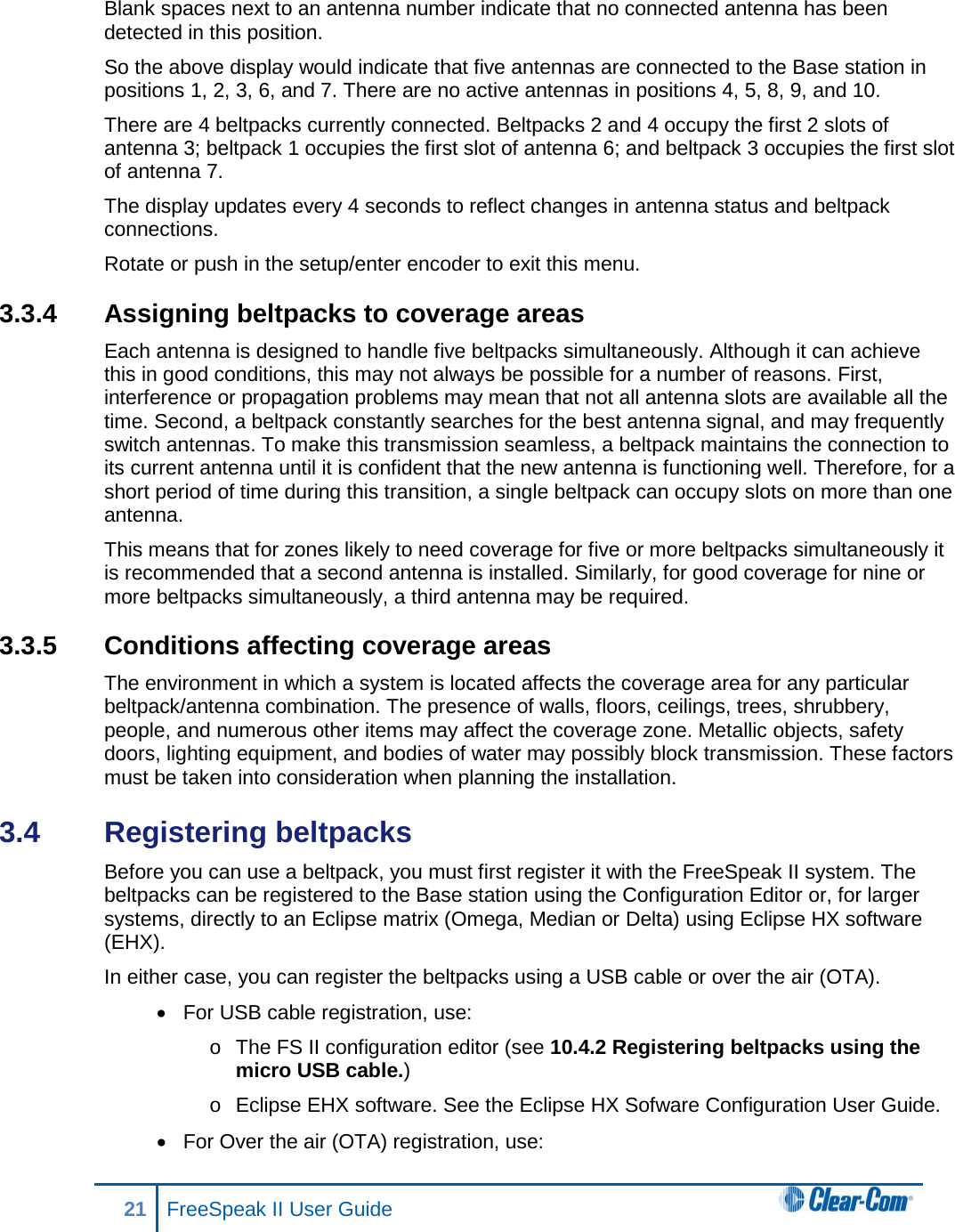 Blank spaces next to an antenna number indicate that no connected antenna has been detected in this position.  So the above display would indicate that five antennas are connected to the Base station in positions 1, 2, 3, 6, and 7. There are no active antennas in positions 4, 5, 8, 9, and 10.  There are 4 beltpacks currently connected. Beltpacks 2 and 4 occupy the first 2 slots of antenna 3; beltpack 1 occupies the first slot of antenna 6; and beltpack 3 occupies the first slot of antenna 7.  The display updates every 4 seconds to reflect changes in antenna status and beltpack connections.  Rotate or push in the setup/enter encoder to exit this menu. 3.3.4 Assigning beltpacks to coverage areas Each antenna is designed to handle five beltpacks simultaneously. Although it can achieve this in good conditions, this may not always be possible for a number of reasons. First, interference or propagation problems may mean that not all antenna slots are available all the time. Second, a beltpack constantly searches for the best antenna signal, and may frequently switch antennas. To make this transmission seamless, a beltpack maintains the connection to its current antenna until it is confident that the new antenna is functioning well. Therefore, for a short period of time during this transition, a single beltpack can occupy slots on more than one antenna. This means that for zones likely to need coverage for five or more beltpacks simultaneously it is recommended that a second antenna is installed. Similarly, for good coverage for nine or more beltpacks simultaneously, a third antenna may be required. 3.3.5 Conditions affecting coverage areas The environment in which a system is located affects the coverage area for any particular beltpack/antenna combination. The presence of walls, floors, ceilings, trees, shrubbery, people, and numerous other items may affect the coverage zone. Metallic objects, safety doors, lighting equipment, and bodies of water may possibly block transmission. These factors must be taken into consideration when planning the installation. 3.4  Registering beltpacks Before you can use a beltpack, you must first register it with the FreeSpeak II system. The beltpacks can be registered to the Base station using the Configuration Editor or, for larger systems, directly to an Eclipse matrix (Omega, Median or Delta) using Eclipse HX software (EHX).  In either case, you can register the beltpacks using a USB cable or over the air (OTA). • For USB cable registration, use: o The FS II configuration editor (see 10.4.2 Registering beltpacks using the micro USB cable.) o Eclipse EHX software. See the Eclipse HX Sofware Configuration User Guide.  • For Over the air (OTA) registration, use: 21 FreeSpeak II User Guide   