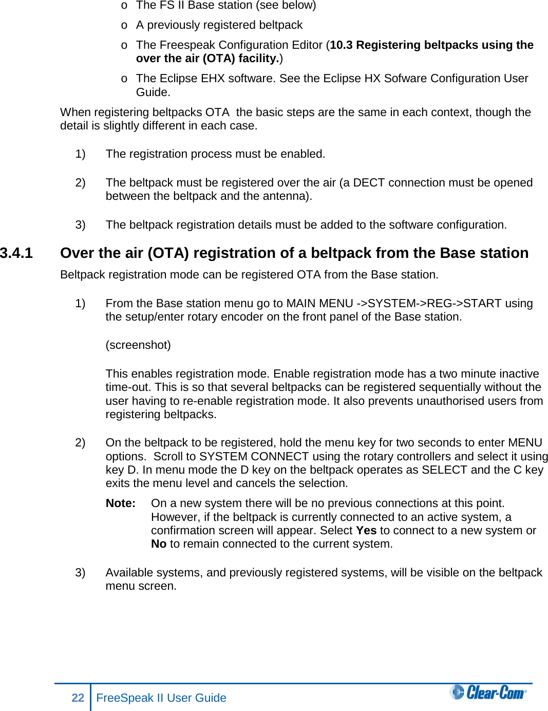 o  The FS II Base station (see below) o  A previously registered beltpack  o  The Freespeak Configuration Editor (10.3 Registering beltpacks using the over the air (OTA) facility.) o  The Eclipse EHX software. See the Eclipse HX Sofware Configuration User Guide. When registering beltpacks OTA  the basic steps are the same in each context, though the detail is slightly different in each case.  1) The registration process must be enabled. 2) The beltpack must be registered over the air (a DECT connection must be opened between the beltpack and the antenna). 3) The beltpack registration details must be added to the software configuration.  3.4.1 Over the air (OTA) registration of a beltpack from the Base station Beltpack registration mode can be registered OTA from the Base station. 1) From the Base station menu go to MAIN MENU -&gt;SYSTEM-&gt;REG-&gt;START using the setup/enter rotary encoder on the front panel of the Base station. (screenshot) This enables registration mode. Enable registration mode has a two minute inactive time-out. This is so that several beltpacks can be registered sequentially without the user having to re-enable registration mode. It also prevents unauthorised users from registering beltpacks. 2) On the beltpack to be registered, hold the menu key for two seconds to enter MENU options.  Scroll to SYSTEM CONNECT using the rotary controllers and select it using key D. In menu mode the D key on the beltpack operates as SELECT and the C key exits the menu level and cancels the selection.  Note: On a new system there will be no previous connections at this point. However, if the beltpack is currently connected to an active system, a confirmation screen will appear. Select Yes to connect to a new system or No to remain connected to the current system. 3) Available systems, and previously registered systems, will be visible on the beltpack menu screen.  22 FreeSpeak II User Guide   