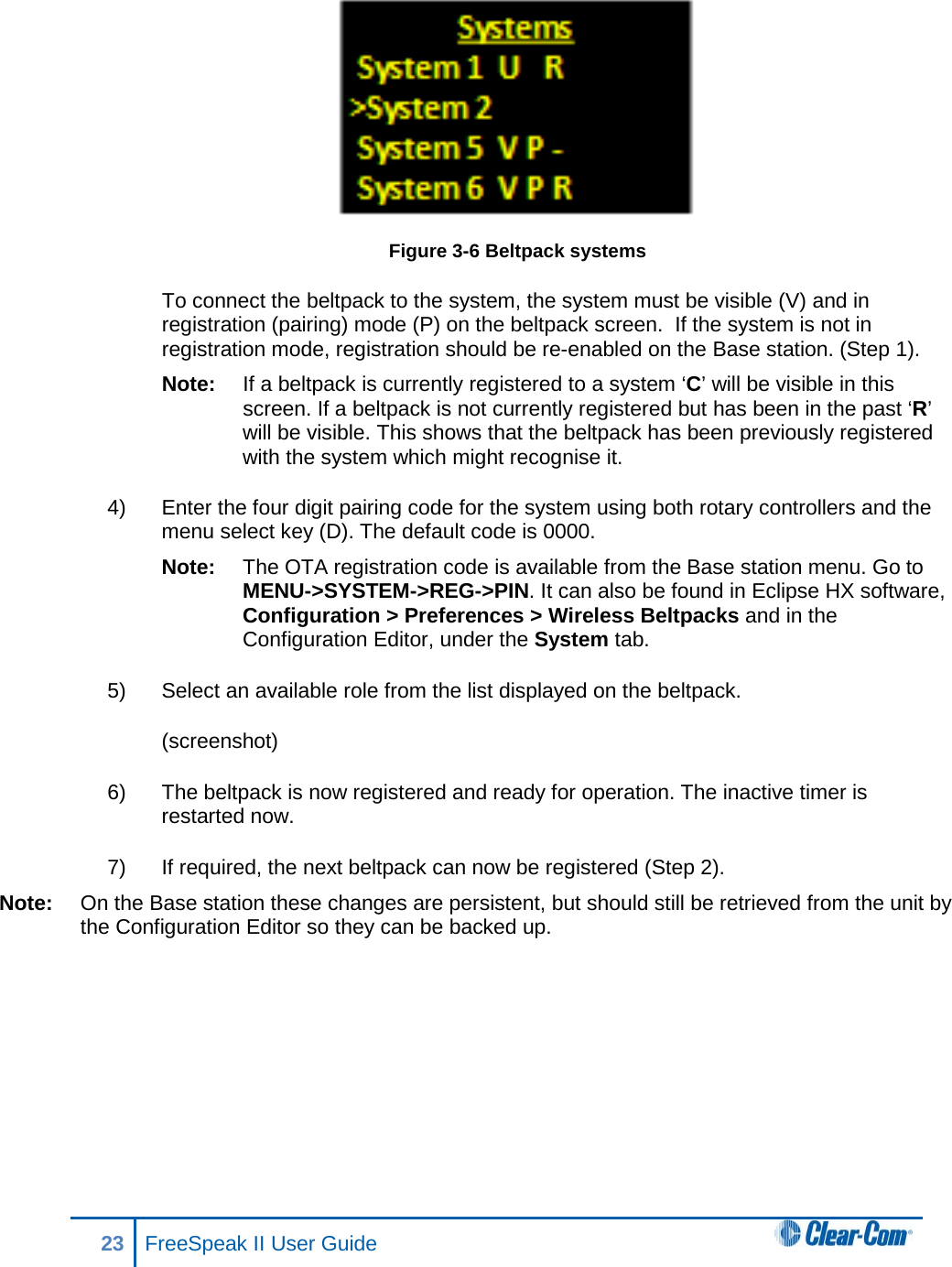  Figure 3-6 Beltpack systems To connect the beltpack to the system, the system must be visible (V) and in registration (pairing) mode (P) on the beltpack screen.  If the system is not in registration mode, registration should be re-enabled on the Base station. (Step 1).  Note: If a beltpack is currently registered to a system ‘C’ will be visible in this screen. If a beltpack is not currently registered but has been in the past ‘R’ will be visible. This shows that the beltpack has been previously registered with the system which might recognise it.  4) Enter the four digit pairing code for the system using both rotary controllers and the menu select key (D). The default code is 0000.  Note: The OTA registration code is available from the Base station menu. Go to MENU-&gt;SYSTEM-&gt;REG-&gt;PIN. It can also be found in Eclipse HX software, Configuration &gt; Preferences &gt; Wireless Beltpacks and in the Configuration Editor, under the System tab.  5) Select an available role from the list displayed on the beltpack. (screenshot) 6) The beltpack is now registered and ready for operation. The inactive timer is restarted now. 7) If required, the next beltpack can now be registered (Step 2).  Note: On the Base station these changes are persistent, but should still be retrieved from the unit by the Configuration Editor so they can be backed up. 23 FreeSpeak II User Guide   