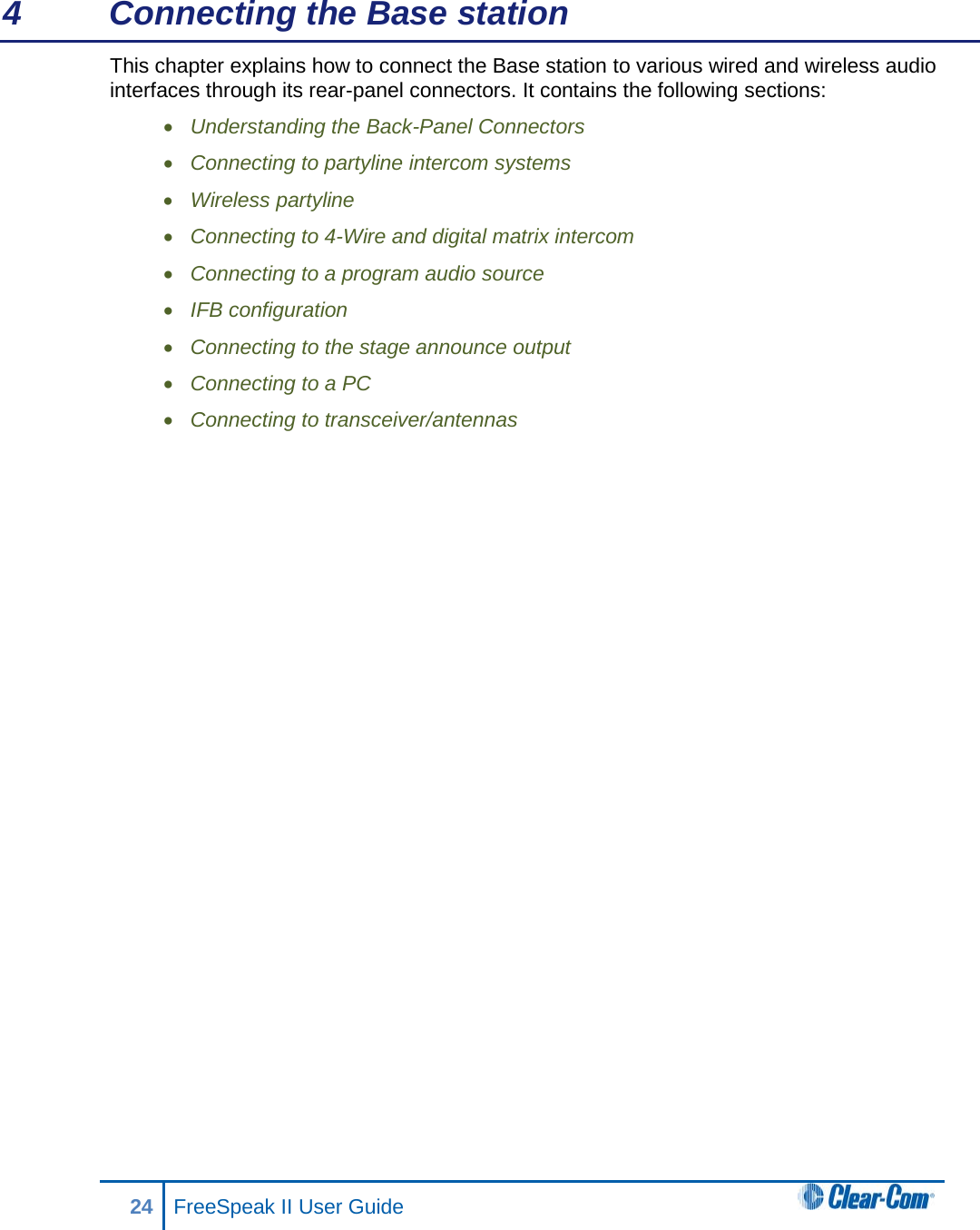 4  Connecting the Base station This chapter explains how to connect the Base station to various wired and wireless audio interfaces through its rear-panel connectors. It contains the following sections: • Understanding the Back-Panel Connectors • Connecting to partyline intercom systems • Wireless partyline  • Connecting to 4-Wire and digital matrix intercom • Connecting to a program audio source • IFB configuration • Connecting to the stage announce output  • Connecting to a PC  • Connecting to transceiver/antennas  24 FreeSpeak II User Guide   