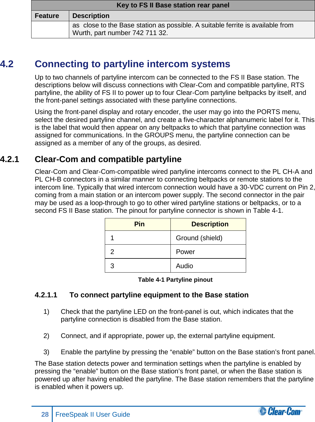 Key to FS II Base station rear panel Feature Description as  close to the Base station as possible. A suitable ferrite is available from Wurth, part number 742 711 32.  4.2  Connecting to partyline intercom systems Up to two channels of partyline intercom can be connected to the FS II Base station. The descriptions below will discuss connections with Clear-Com and compatible partyline, RTS partyline, the ability of FS II to power up to four Clear-Com partyline beltpacks by itself, and the front-panel settings associated with these partyline connections. Using the front-panel display and rotary encoder, the user may go into the PORTS menu, select the desired partyline channel, and create a five-character alphanumeric label for it. This is the label that would then appear on any beltpacks to which that partyline connection was assigned for communications. In the GROUPS menu, the partyline connection can be assigned as a member of any of the groups, as desired. 4.2.1 Clear-Com and compatible partyline Clear-Com and Clear-Com-compatible wired partyline intercoms connect to the PL CH-A and PL CH-B connectors in a similar manner to connecting beltpacks or remote stations to the intercom line. Typically that wired intercom connection would have a 30-VDC current on Pin 2, coming from a main station or an intercom power supply. The second connector in the pair may be used as a loop-through to go to other wired partyline stations or beltpacks, or to a second FS II Base station. The pinout for partyline connector is shown in Table 4-1. Pin Description 1  Ground (shield) 2 Power 3  Audio Table 4-1 Partyline pinout 4.2.1.1 To connect partyline equipment to the Base station 1) Check that the partyline LED on the front-panel is out, which indicates that the partyline connection is disabled from the Base station.  2) Connect, and if appropriate, power up, the external partyline equipment.  3) Enable the partyline by pressing the “enable” button on the Base station’s front panel.  The Base station detects power and termination settings when the partyline is enabled by pressing the “enable” button on the Base station’s front panel, or when the Base station is powered up after having enabled the partyline. The Base station remembers that the partyline is enabled when it powers up.  28 FreeSpeak II User Guide  