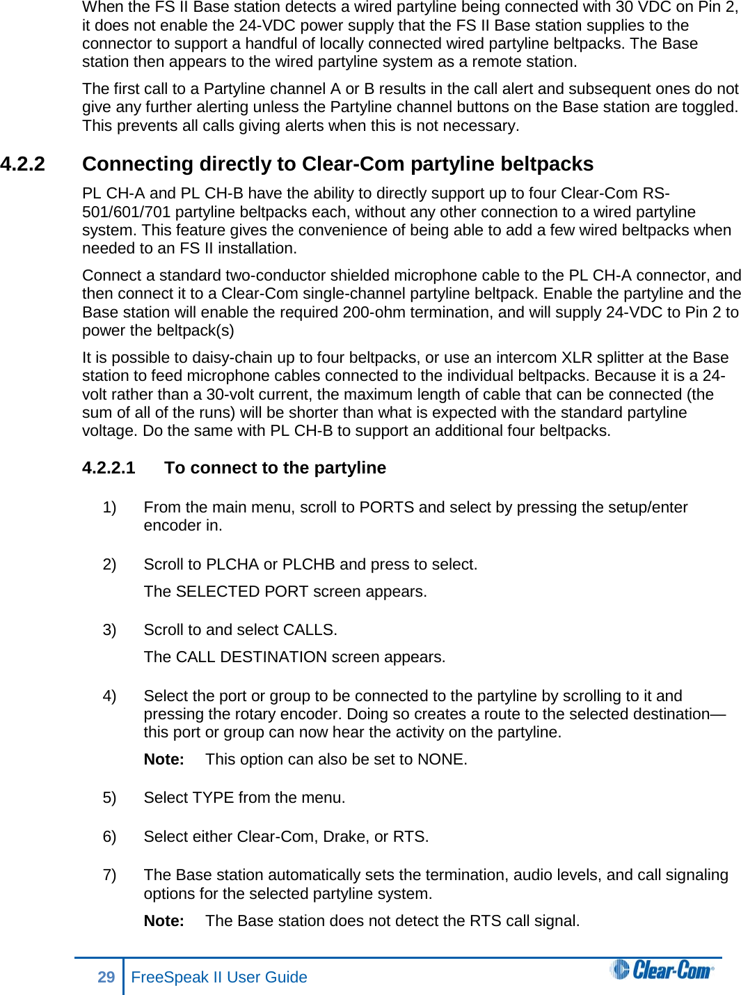 When the FS II Base station detects a wired partyline being connected with 30 VDC on Pin 2, it does not enable the 24-VDC power supply that the FS II Base station supplies to the connector to support a handful of locally connected wired partyline beltpacks. The Base station then appears to the wired partyline system as a remote station. The first call to a Partyline channel A or B results in the call alert and subsequent ones do not give any further alerting unless the Partyline channel buttons on the Base station are toggled. This prevents all calls giving alerts when this is not necessary. 4.2.2 Connecting directly to Clear-Com partyline beltpacks PL CH-A and PL CH-B have the ability to directly support up to four Clear-Com RS-501/601/701 partyline beltpacks each, without any other connection to a wired partyline system. This feature gives the convenience of being able to add a few wired beltpacks when needed to an FS II installation. Connect a standard two-conductor shielded microphone cable to the PL CH-A connector, and then connect it to a Clear-Com single-channel partyline beltpack. Enable the partyline and the Base station will enable the required 200-ohm termination, and will supply 24-VDC to Pin 2 to power the beltpack(s)  It is possible to daisy-chain up to four beltpacks, or use an intercom XLR splitter at the Base station to feed microphone cables connected to the individual beltpacks. Because it is a 24-volt rather than a 30-volt current, the maximum length of cable that can be connected (the sum of all of the runs) will be shorter than what is expected with the standard partyline voltage. Do the same with PL CH-B to support an additional four beltpacks. 4.2.2.1 To connect to the partyline 1) From the main menu, scroll to PORTS and select by pressing the setup/enter encoder in. 2) Scroll to PLCHA or PLCHB and press to select.  The SELECTED PORT screen appears.  3) Scroll to and select CALLS.  The CALL DESTINATION screen appears.  4) Select the port or group to be connected to the partyline by scrolling to it and pressing the rotary encoder. Doing so creates a route to the selected destination—this port or group can now hear the activity on the partyline.  Note: This option can also be set to NONE. 5) Select TYPE from the menu.  6) Select either Clear-Com, Drake, or RTS.  7) The Base station automatically sets the termination, audio levels, and call signaling options for the selected partyline system.  Note: The Base station does not detect the RTS call signal. 29 FreeSpeak II User Guide  