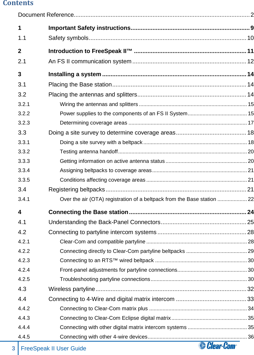 Contents Document Reference......................................................................................................... 2 1 Important Safety instructions ....................................................................... 9 1.1 Safety symbols .............................................................................................. 10 2 Introduction to FreeSpeak II™ ................................................................... 11 2.1 An FS II communication system .................................................................... 12 3 Installing a system ...................................................................................... 14 3.1 Placing the Base station ................................................................................ 14 3.2 Placing the antennas and splitters ................................................................. 14 3.2.1 Wiring the antennas and splitters ......................................................................... 15 3.2.2 Power supplies to the components of an FS II System ........................................ 15 3.2.3 Determining coverage areas ................................................................................ 17 3.3 Doing a site survey to determine coverage areas .......................................... 18 3.3.1 Doing a site survey with a beltpack ...................................................................... 18 3.3.2 Testing antenna handoff ....................................................................................... 20 3.3.3 Getting information on active antenna status ....................................................... 20 3.3.4 Assigning beltpacks to coverage areas ................................................................ 21 3.3.5 Conditions affecting coverage areas .................................................................... 21 3.4 Registering beltpacks .................................................................................... 21 3.4.1 Over the air (OTA) registration of a beltpack from the Base station .................... 22 4 Connecting the Base station ...................................................................... 24 4.1 Understanding the Back-Panel Connectors ................................................... 25 4.2 Connecting to partyline intercom systems ..................................................... 28 4.2.1 Clear-Com and compatible partyline .................................................................... 28 4.2.2 Connecting directly to Clear-Com partyline beltpacks ......................................... 29 4.2.3 Connecting to an RTS™ wired beltpack .............................................................. 30 4.2.4 Front-panel adjustments for partyline connections............................................... 30 4.2.5 Troubleshooting partyline connections ................................................................. 30 4.3 Wireless partyline .......................................................................................... 32 4.4 Connecting to 4-Wire and digital matrix intercom .......................................... 33 4.4.2 Connecting to Clear-Com matrix plus .................................................................. 34 4.4.3 Connecting to Clear-Com Eclipse digital matrix ................................................... 35 4.4.4 Connecting with other digital matrix intercom systems ........................................ 35 4.4.5 Connecting with other 4-wire devices ................................................................... 36 3  FreeSpeak II User Guide   