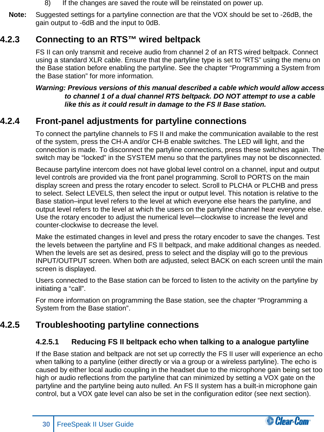 8) If the changes are saved the route will be reinstated on power up.  Note: Suggested settings for a partyline connection are that the VOX should be set to -26dB, the gain output to -6dB and the input to 0dB. 4.2.3 Connecting to an RTS™ wired beltpack FS II can only transmit and receive audio from channel 2 of an RTS wired beltpack. Connect using a standard XLR cable. Ensure that the partyline type is set to “RTS” using the menu on the Base station before enabling the partyline. See the chapter “Programming a System from the Base station” for more information.  Warning: Previous versions of this manual described a cable which would allow access to channel 1 of a dual channel RTS beltpack. DO NOT attempt to use a cable like this as it could result in damage to the FS II Base station.  4.2.4 Front-panel adjustments for partyline connections To connect the partyline channels to FS II and make the communication available to the rest of the system, press the CH-A and/or CH-B enable switches. The LED will light, and the connection is made. To disconnect the partyline connections, press these switches again. The switch may be “locked” in the SYSTEM menu so that the partylines may not be disconnected. Because partyline intercom does not have global level control on a channel, input and output level controls are provided via the front panel programming. Scroll to PORTS on the main display screen and press the rotary encoder to select. Scroll to PLCHA or PLCHB and press to select. Select LEVELS, then select the input or output level. This notation is relative to the Base station–input level refers to the level at which everyone else hears the partyline, and output level refers to the level at which the users on the partyline channel hear everyone else. Use the rotary encoder to adjust the numerical level—clockwise to increase the level and counter-clockwise to decrease the level. Make the estimated changes in level and press the rotary encoder to save the changes. Test the levels between the partyline and FS II beltpack, and make additional changes as needed. When the levels are set as desired, press to select and the display will go to the previous INPUT/OUTPUT screen. When both are adjusted, select BACK on each screen until the main screen is displayed.  Users connected to the Base station can be forced to listen to the activity on the partyline by initiating a “call”.  For more information on programming the Base station, see the chapter “Programming a System from the Base station”.  4.2.5 Troubleshooting partyline connections 4.2.5.1 Reducing FS II beltpack echo when talking to a analogue partyline If the Base station and beltpack are not set up correctly the FS II user will experience an echo when talking to a partyline (either directly or via a group or a wireless partyline). The echo is caused by either local audio coupling in the headset due to the microphone gain being set too high or audio reflections from the partyline that can minimized by setting a VOX gate on the partyline and the partyline being auto nulled. An FS II system has a built-in microphone gain control, but a VOX gate level can also be set in the configuration editor (see next section). 30 FreeSpeak II User Guide  