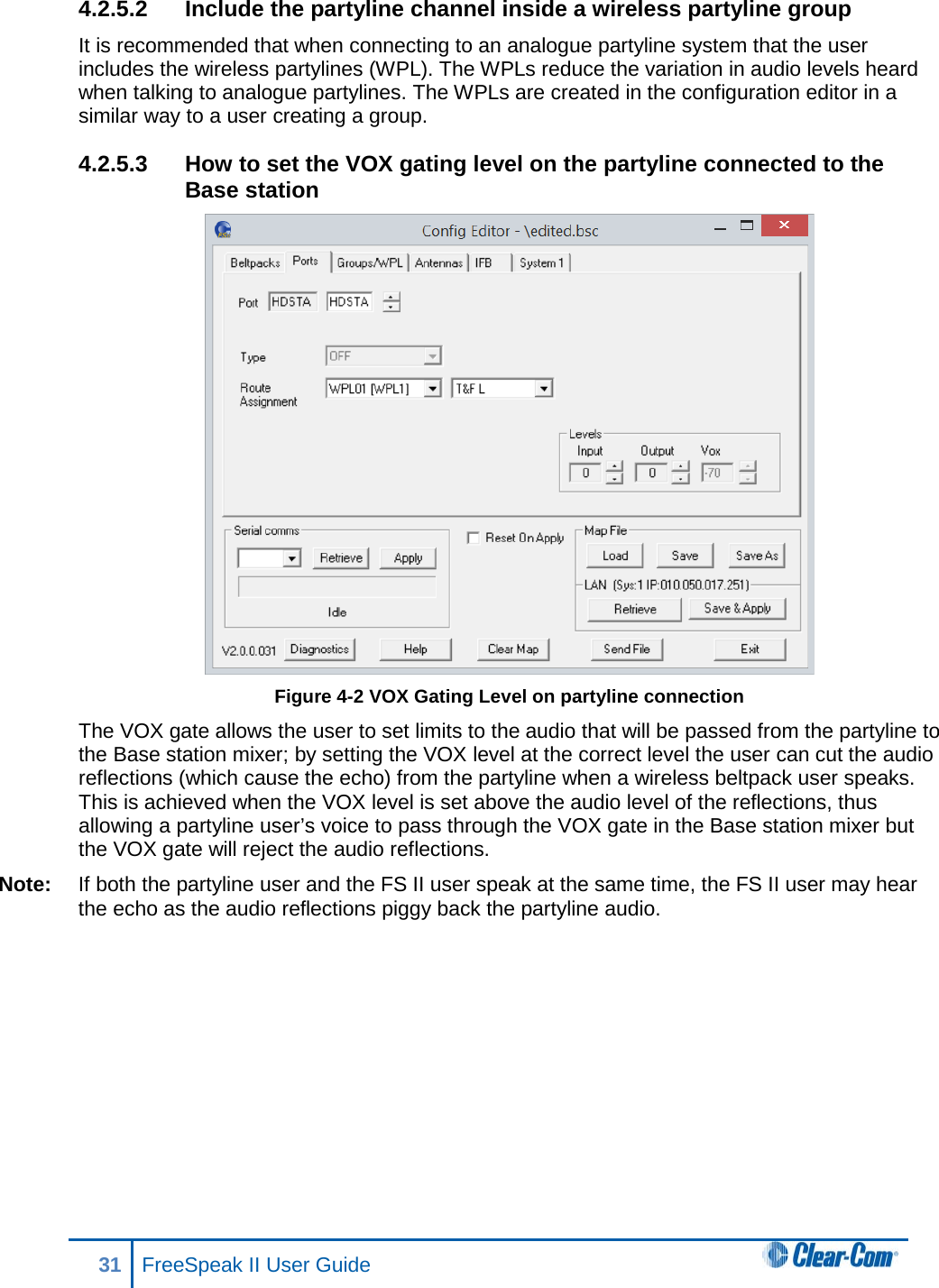 4.2.5.2 Include the partyline channel inside a wireless partyline group It is recommended that when connecting to an analogue partyline system that the user includes the wireless partylines (WPL). The WPLs reduce the variation in audio levels heard when talking to analogue partylines. The WPLs are created in the configuration editor in a similar way to a user creating a group. 4.2.5.3 How to set the VOX gating level on the partyline connected to the Base station  Figure 4-2 VOX Gating Level on partyline connection The VOX gate allows the user to set limits to the audio that will be passed from the partyline to the Base station mixer; by setting the VOX level at the correct level the user can cut the audio reflections (which cause the echo) from the partyline when a wireless beltpack user speaks. This is achieved when the VOX level is set above the audio level of the reflections, thus allowing a partyline user’s voice to pass through the VOX gate in the Base station mixer but the VOX gate will reject the audio reflections. Note: If both the partyline user and the FS II user speak at the same time, the FS II user may hear the echo as the audio reflections piggy back the partyline audio.  31 FreeSpeak II User Guide  