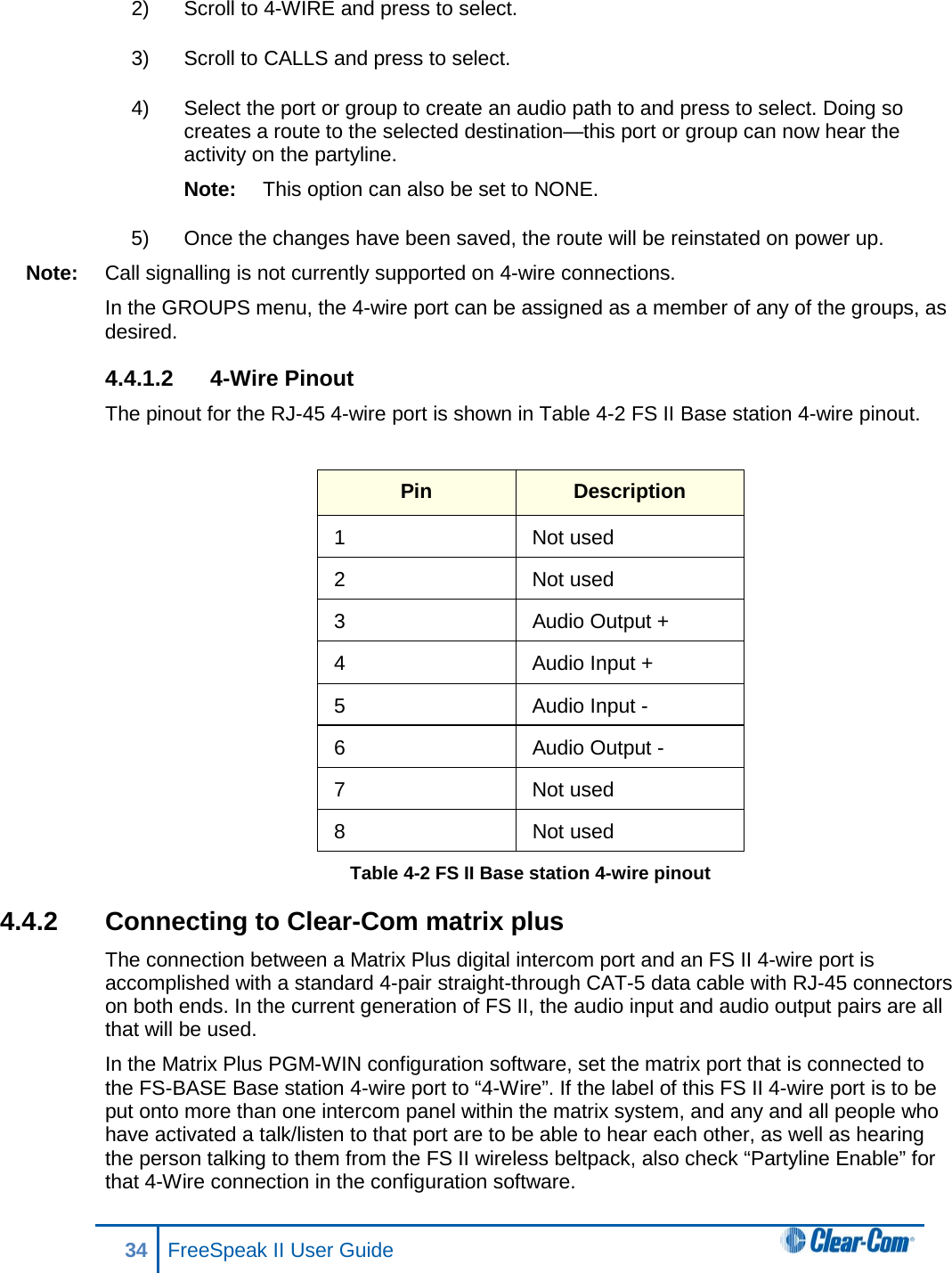 2) Scroll to 4-WIRE and press to select.  3) Scroll to CALLS and press to select.  4) Select the port or group to create an audio path to and press to select. Doing so creates a route to the selected destination—this port or group can now hear the activity on the partyline.  Note: This option can also be set to NONE.  5) Once the changes have been saved, the route will be reinstated on power up.  Note: Call signalling is not currently supported on 4-wire connections.  In the GROUPS menu, the 4-wire port can be assigned as a member of any of the groups, as desired.  4.4.1.2  4-Wire Pinout The pinout for the RJ-45 4-wire port is shown in Table 4-2 FS II Base station 4-wire pinout.  Pin Description 1  Not used 2  Not used 3 Audio Output + 4  Audio Input + 5  Audio Input - 6 Audio Output - 7  Not used 8 Not used Table 4-2 FS II Base station 4-wire pinout 4.4.2 Connecting to Clear-Com matrix plus The connection between a Matrix Plus digital intercom port and an FS II 4-wire port is accomplished with a standard 4-pair straight-through CAT-5 data cable with RJ-45 connectors on both ends. In the current generation of FS II, the audio input and audio output pairs are all that will be used.  In the Matrix Plus PGM-WIN configuration software, set the matrix port that is connected to the FS-BASE Base station 4-wire port to “4-Wire”. If the label of this FS II 4-wire port is to be put onto more than one intercom panel within the matrix system, and any and all people who have activated a talk/listen to that port are to be able to hear each other, as well as hearing the person talking to them from the FS II wireless beltpack, also check “Partyline Enable” for that 4-Wire connection in the configuration software. 34 FreeSpeak II User Guide  