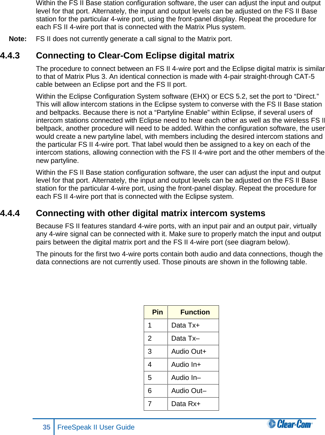 Within the FS II Base station configuration software, the user can adjust the input and output level for that port. Alternately, the input and output levels can be adjusted on the FS II Base station for the particular 4-wire port, using the front-panel display. Repeat the procedure for each FS II 4-wire port that is connected with the Matrix Plus system. Note: FS II does not currently generate a call signal to the Matrix port.  4.4.3 Connecting to Clear-Com Eclipse digital matrix The procedure to connect between an FS II 4-wire port and the Eclipse digital matrix is similar to that of Matrix Plus 3. An identical connection is made with 4-pair straight-through CAT-5 cable between an Eclipse port and the FS II port. Within the Eclipse Configuration System software (EHX) or ECS 5.2, set the port to “Direct.” This will allow intercom stations in the Eclipse system to converse with the FS II Base station and beltpacks. Because there is not a “Partyline Enable” within Eclipse, if several users of intercom stations connected with Eclipse need to hear each other as well as the wireless FS II beltpack, another procedure will need to be added. Within the configuration software, the user would create a new partyline label, with members including the desired intercom stations and the particular FS II 4-wire port. That label would then be assigned to a key on each of the intercom stations, allowing connection with the FS II 4-wire port and the other members of the new partyline. Within the FS II Base station configuration software, the user can adjust the input and output level for that port. Alternately, the input and output levels can be adjusted on the FS II Base station for the particular 4-wire port, using the front-panel display. Repeat the procedure for each FS II 4-wire port that is connected with the Eclipse system. 4.4.4 Connecting with other digital matrix intercom systems Because FS II features standard 4-wire ports, with an input pair and an output pair, virtually any 4-wire signal can be connected with it. Make sure to properly match the input and output pairs between the digital matrix port and the FS II 4-wire port (see diagram below). The pinouts for the first two 4-wire ports contain both audio and data connections, though the data connections are not currently used. Those pinouts are shown in the following table.    Pin Function 1 Data Tx+ 2  Data Tx– 3 Audio Out+ 4  Audio In+ 5  Audio In– 6 Audio Out– 7  Data Rx+ 35 FreeSpeak II User Guide  