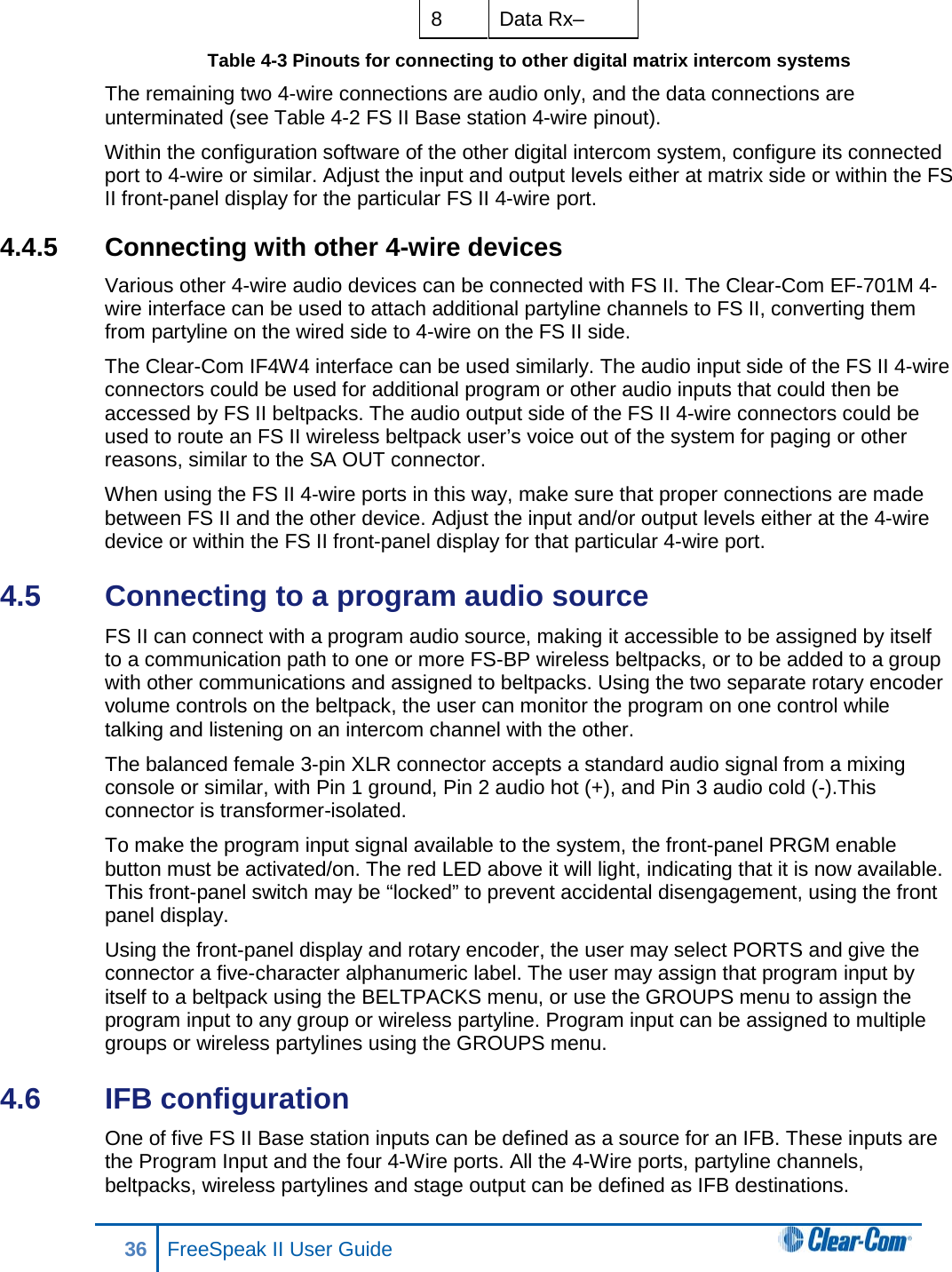 8  Data Rx– Table 4-3 Pinouts for connecting to other digital matrix intercom systems  The remaining two 4-wire connections are audio only, and the data connections are unterminated (see Table 4-2 FS II Base station 4-wire pinout). Within the configuration software of the other digital intercom system, configure its connected port to 4-wire or similar. Adjust the input and output levels either at matrix side or within the FS II front-panel display for the particular FS II 4-wire port. 4.4.5 Connecting with other 4-wire devices Various other 4-wire audio devices can be connected with FS II. The Clear-Com EF-701M 4-wire interface can be used to attach additional partyline channels to FS II, converting them from partyline on the wired side to 4-wire on the FS II side.  The Clear-Com IF4W4 interface can be used similarly. The audio input side of the FS II 4-wire connectors could be used for additional program or other audio inputs that could then be accessed by FS II beltpacks. The audio output side of the FS II 4-wire connectors could be used to route an FS II wireless beltpack user’s voice out of the system for paging or other reasons, similar to the SA OUT connector.  When using the FS II 4-wire ports in this way, make sure that proper connections are made between FS II and the other device. Adjust the input and/or output levels either at the 4-wire device or within the FS II front-panel display for that particular 4-wire port. 4.5  Connecting to a program audio source FS II can connect with a program audio source, making it accessible to be assigned by itself to a communication path to one or more FS-BP wireless beltpacks, or to be added to a group with other communications and assigned to beltpacks. Using the two separate rotary encoder volume controls on the beltpack, the user can monitor the program on one control while talking and listening on an intercom channel with the other. The balanced female 3-pin XLR connector accepts a standard audio signal from a mixing console or similar, with Pin 1 ground, Pin 2 audio hot (+), and Pin 3 audio cold (-).This connector is transformer-isolated. To make the program input signal available to the system, the front-panel PRGM enable button must be activated/on. The red LED above it will light, indicating that it is now available. This front-panel switch may be “locked” to prevent accidental disengagement, using the front panel display. Using the front-panel display and rotary encoder, the user may select PORTS and give the connector a five-character alphanumeric label. The user may assign that program input by itself to a beltpack using the BELTPACKS menu, or use the GROUPS menu to assign the program input to any group or wireless partyline. Program input can be assigned to multiple groups or wireless partylines using the GROUPS menu. 4.6  IFB configuration One of five FS II Base station inputs can be defined as a source for an IFB. These inputs are the Program Input and the four 4-Wire ports. All the 4-Wire ports, partyline channels, beltpacks, wireless partylines and stage output can be defined as IFB destinations. 36 FreeSpeak II User Guide  