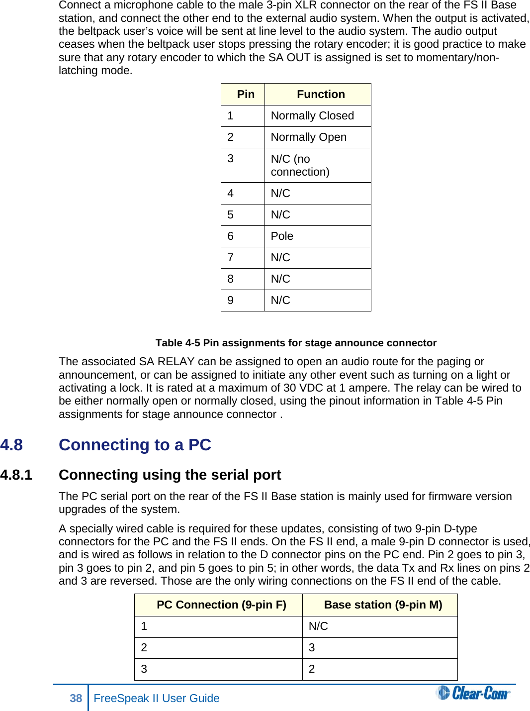 Connect a microphone cable to the male 3-pin XLR connector on the rear of the FS II Base station, and connect the other end to the external audio system. When the output is activated, the beltpack user’s voice will be sent at line level to the audio system. The audio output ceases when the beltpack user stops pressing the rotary encoder; it is good practice to make sure that any rotary encoder to which the SA OUT is assigned is set to momentary/non-latching mode. Pin Function 1 Normally Closed 2  Normally Open 3 N/C (no connection) 4  N/C 5 N/C  6  Pole 7  N/C 8 N/C 9  N/C  Table 4-5 Pin assignments for stage announce connector  The associated SA RELAY can be assigned to open an audio route for the paging or announcement, or can be assigned to initiate any other event such as turning on a light or activating a lock. It is rated at a maximum of 30 VDC at 1 ampere. The relay can be wired to be either normally open or normally closed, using the pinout information in Table 4-5 Pin assignments for stage announce connector . 4.8  Connecting to a PC  4.8.1 Connecting using the serial port The PC serial port on the rear of the FS II Base station is mainly used for firmware version upgrades of the system.  A specially wired cable is required for these updates, consisting of two 9-pin D-type connectors for the PC and the FS II ends. On the FS II end, a male 9-pin D connector is used, and is wired as follows in relation to the D connector pins on the PC end. Pin 2 goes to pin 3, pin 3 goes to pin 2, and pin 5 goes to pin 5; in other words, the data Tx and Rx lines on pins 2 and 3 are reversed. Those are the only wiring connections on the FS II end of the cable. PC Connection (9-pin F)  Base station (9-pin M) 1  N/C 2 3 3  2 38 FreeSpeak II User Guide  