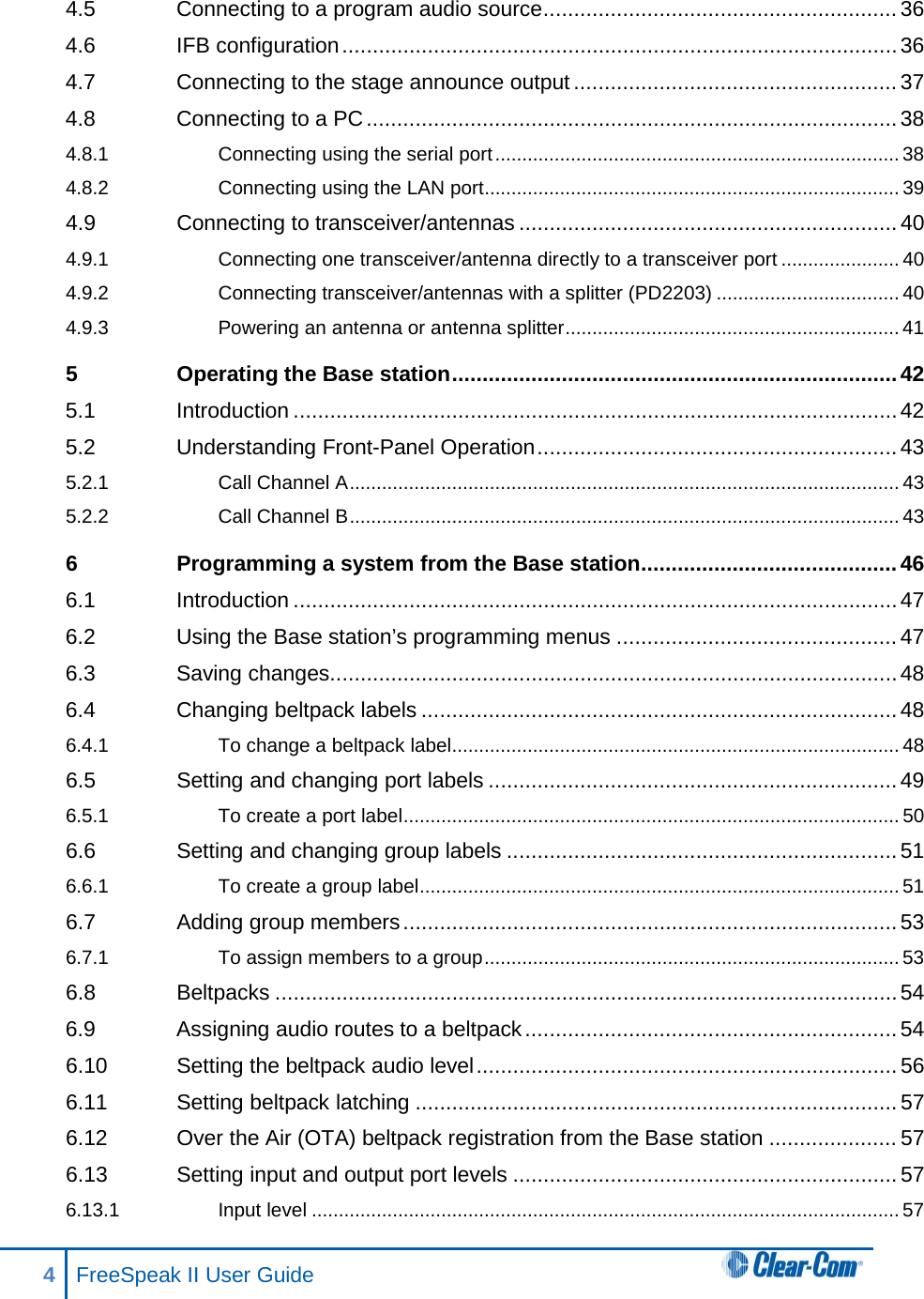 4.5 Connecting to a program audio source .......................................................... 36 4.6 IFB configuration ........................................................................................... 36 4.7 Connecting to the stage announce output ..................................................... 37 4.8 Connecting to a PC ....................................................................................... 38 4.8.1 Connecting using the serial port ........................................................................... 38 4.8.2 Connecting using the LAN port............................................................................. 39 4.9 Connecting to transceiver/antennas .............................................................. 40 4.9.1 Connecting one transceiver/antenna directly to a transceiver port ...................... 40 4.9.2 Connecting transceiver/antennas with a splitter (PD2203) .................................. 40 4.9.3 Powering an antenna or antenna splitter .............................................................. 41 5 Operating the Base station ......................................................................... 42 5.1 Introduction ................................................................................................... 42 5.2 Understanding Front-Panel Operation ........................................................... 43 5.2.1 Call Channel A ...................................................................................................... 43 5.2.2 Call Channel B ...................................................................................................... 43 6 Programming a system from the Base station .......................................... 46 6.1 Introduction ................................................................................................... 47 6.2 Using the Base station’s programming menus .............................................. 47 6.3 Saving changes ............................................................................................. 48 6.4 Changing beltpack labels .............................................................................. 48 6.4.1 To change a beltpack label ................................................................................... 48 6.5 Setting and changing port labels ................................................................... 49 6.5.1 To create a port label ............................................................................................ 50 6.6 Setting and changing group labels ................................................................ 51 6.6.1 To create a group label ......................................................................................... 51 6.7 Adding group members ................................................................................. 53 6.7.1 To assign members to a group ............................................................................. 53 6.8 Beltpacks ...................................................................................................... 54 6.9 Assigning audio routes to a beltpack ............................................................. 54 6.10 Setting the beltpack audio level ..................................................................... 56 6.11 Setting beltpack latching ............................................................................... 57 6.12 Over the Air (OTA) beltpack registration from the Base station ..................... 57 6.13 Setting input and output port levels ............................................................... 57 6.13.1 Input level ............................................................................................................. 57 4  FreeSpeak II User Guide   