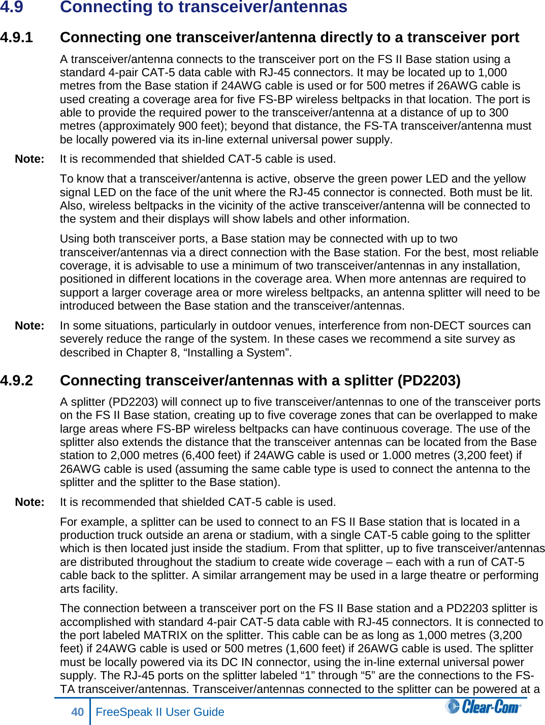 4.9  Connecting to transceiver/antennas 4.9.1 Connecting one transceiver/antenna directly to a transceiver port A transceiver/antenna connects to the transceiver port on the FS II Base station using a standard 4-pair CAT-5 data cable with RJ-45 connectors. It may be located up to 1,000 metres from the Base station if 24AWG cable is used or for 500 metres if 26AWG cable is used creating a coverage area for five FS-BP wireless beltpacks in that location. The port is able to provide the required power to the transceiver/antenna at a distance of up to 300 metres (approximately 900 feet); beyond that distance, the FS-TA transceiver/antenna must be locally powered via its in-line external universal power supply. Note: It is recommended that shielded CAT-5 cable is used. To know that a transceiver/antenna is active, observe the green power LED and the yellow signal LED on the face of the unit where the RJ-45 connector is connected. Both must be lit. Also, wireless beltpacks in the vicinity of the active transceiver/antenna will be connected to the system and their displays will show labels and other information.  Using both transceiver ports, a Base station may be connected with up to two transceiver/antennas via a direct connection with the Base station. For the best, most reliable coverage, it is advisable to use a minimum of two transceiver/antennas in any installation, positioned in different locations in the coverage area. When more antennas are required to support a larger coverage area or more wireless beltpacks, an antenna splitter will need to be introduced between the Base station and the transceiver/antennas. Note: In some situations, particularly in outdoor venues, interference from non-DECT sources can severely reduce the range of the system. In these cases we recommend a site survey as described in Chapter 8, “Installing a System”.  4.9.2 Connecting transceiver/antennas with a splitter (PD2203) A splitter (PD2203) will connect up to five transceiver/antennas to one of the transceiver ports on the FS II Base station, creating up to five coverage zones that can be overlapped to make large areas where FS-BP wireless beltpacks can have continuous coverage. The use of the splitter also extends the distance that the transceiver antennas can be located from the Base station to 2,000 metres (6,400 feet) if 24AWG cable is used or 1.000 metres (3,200 feet) if 26AWG cable is used (assuming the same cable type is used to connect the antenna to the splitter and the splitter to the Base station). Note: It is recommended that shielded CAT-5 cable is used. For example, a splitter can be used to connect to an FS II Base station that is located in a production truck outside an arena or stadium, with a single CAT-5 cable going to the splitter which is then located just inside the stadium. From that splitter, up to five transceiver/antennas are distributed throughout the stadium to create wide coverage – each with a run of CAT-5 cable back to the splitter. A similar arrangement may be used in a large theatre or performing arts facility. The connection between a transceiver port on the FS II Base station and a PD2203 splitter is accomplished with standard 4-pair CAT-5 data cable with RJ-45 connectors. It is connected to the port labeled MATRIX on the splitter. This cable can be as long as 1,000 metres (3,200 feet) if 24AWG cable is used or 500 metres (1,600 feet) if 26AWG cable is used. The splitter must be locally powered via its DC IN connector, using the in-line external universal power supply. The RJ-45 ports on the splitter labeled “1” through “5” are the connections to the FS-TA transceiver/antennas. Transceiver/antennas connected to the splitter can be powered at a 40 FreeSpeak II User Guide  