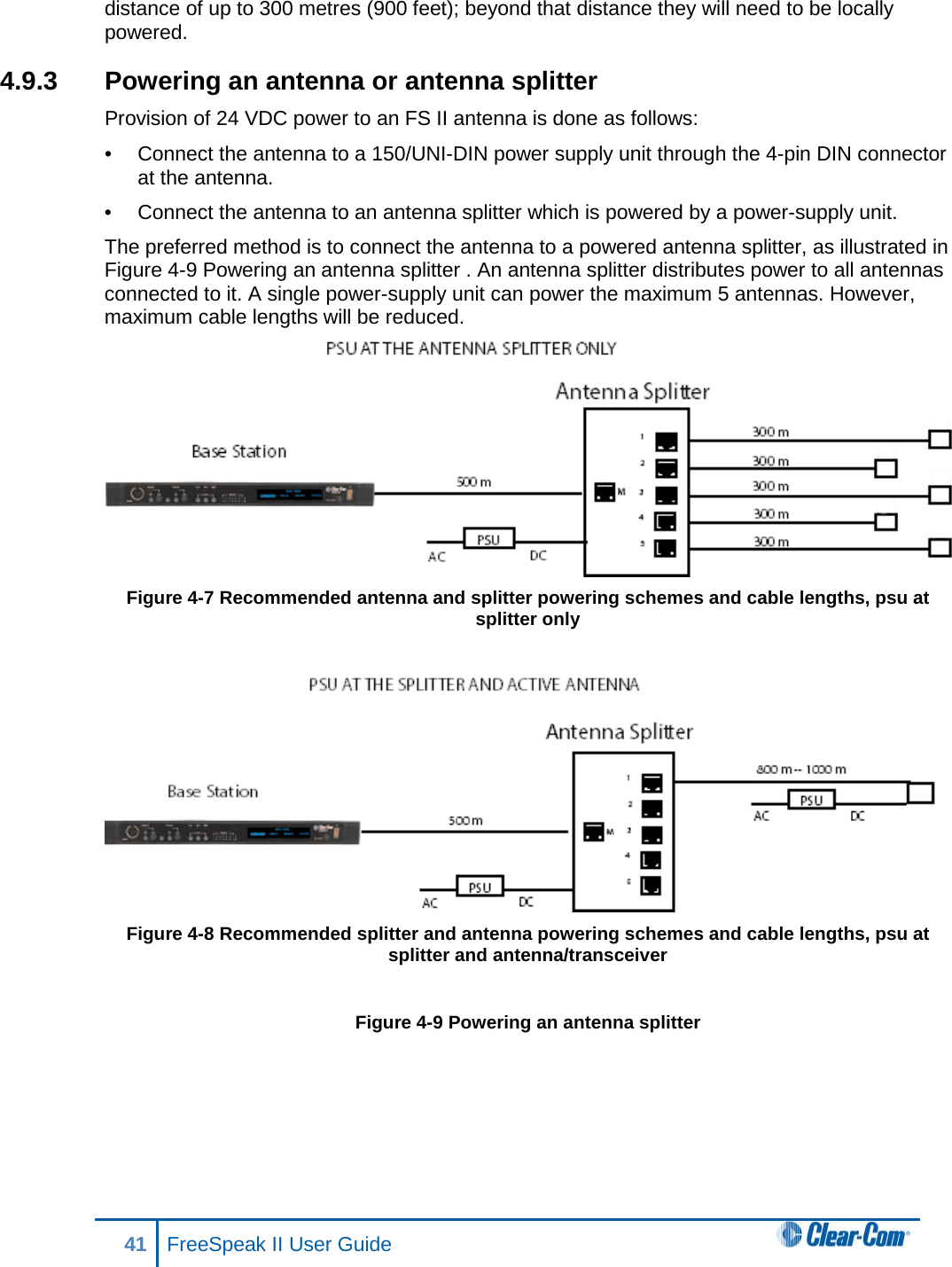 distance of up to 300 metres (900 feet); beyond that distance they will need to be locally powered. 4.9.3 Powering an antenna or antenna splitter Provision of 24 VDC power to an FS II antenna is done as follows:  •  Connect the antenna to a 150/UNI-DIN power supply unit through the 4-pin DIN connector at the antenna.  •  Connect the antenna to an antenna splitter which is powered by a power-supply unit.  The preferred method is to connect the antenna to a powered antenna splitter, as illustrated in Figure 4-9 Powering an antenna splitter . An antenna splitter distributes power to all antennas connected to it. A single power-supply unit can power the maximum 5 antennas. However, maximum cable lengths will be reduced.  Figure 4-7 Recommended antenna and splitter powering schemes and cable lengths, psu at splitter only    Figure 4-8 Recommended splitter and antenna powering schemes and cable lengths, psu at splitter and antenna/transceiver  Figure 4-9 Powering an antenna splitter  41 FreeSpeak II User Guide  