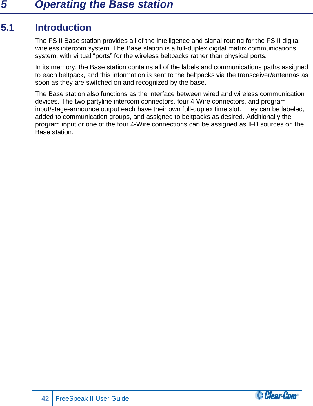 5  Operating the Base station 5.1  Introduction  The FS II Base station provides all of the intelligence and signal routing for the FS II digital wireless intercom system. The Base station is a full-duplex digital matrix communications system, with virtual “ports” for the wireless beltpacks rather than physical ports. In its memory, the Base station contains all of the labels and communications paths assigned to each beltpack, and this information is sent to the beltpacks via the transceiver/antennas as soon as they are switched on and recognized by the base.  The Base station also functions as the interface between wired and wireless communication devices. The two partyline intercom connectors, four 4-Wire connectors, and program input/stage-announce output each have their own full-duplex time slot. They can be labeled, added to communication groups, and assigned to beltpacks as desired. Additionally the program input or one of the four 4-Wire connections can be assigned as IFB sources on the Base station.42 FreeSpeak II User Guide  
