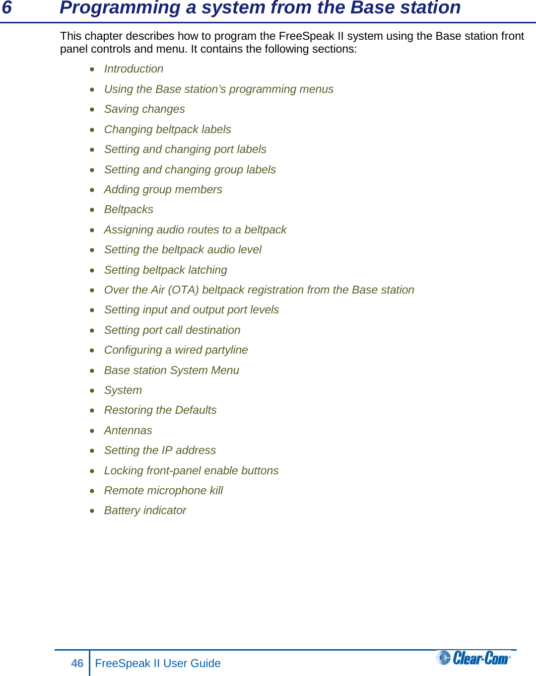 6  Programming a system from the Base station This chapter describes how to program the FreeSpeak II system using the Base station front panel controls and menu. It contains the following sections: • Introduction • Using the Base station’s programming menus • Saving changes • Changing beltpack labels • Setting and changing port labels • Setting and changing group labels • Adding group members • Beltpacks • Assigning audio routes to a beltpack • Setting the beltpack audio level • Setting beltpack latching • Over the Air (OTA) beltpack registration from the Base station • Setting input and output port levels • Setting port call destination • Configuring a wired partyline • Base station System Menu • System  • Restoring the Defaults • Antennas • Setting the IP address • Locking front-panel enable buttons • Remote microphone kill • Battery indicator       46 FreeSpeak II User Guide  