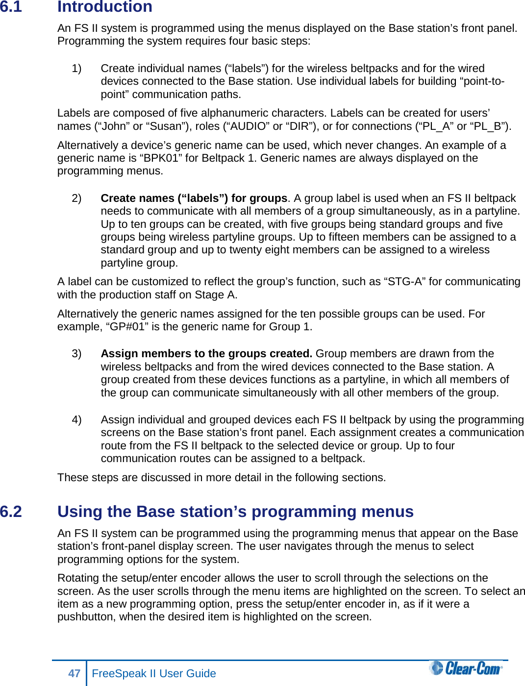 6.1  Introduction An FS II system is programmed using the menus displayed on the Base station’s front panel. Programming the system requires four basic steps: 1) Create individual names (“labels”) for the wireless beltpacks and for the wired devices connected to the Base station. Use individual labels for building “point-to-point” communication paths. Labels are composed of five alphanumeric characters. Labels can be created for users’ names (“John” or “Susan”), roles (“AUDIO” or “DIR”), or for connections (“PL_A” or “PL_B”). Alternatively a device’s generic name can be used, which never changes. An example of a generic name is “BPK01” for Beltpack 1. Generic names are always displayed on the programming menus.  2) Create names (“labels”) for groups. A group label is used when an FS II beltpack needs to communicate with all members of a group simultaneously, as in a partyline. Up to ten groups can be created, with five groups being standard groups and five groups being wireless partyline groups. Up to fifteen members can be assigned to a standard group and up to twenty eight members can be assigned to a wireless partyline group.  A label can be customized to reflect the group’s function, such as “STG-A” for communicating with the production staff on Stage A.  Alternatively the generic names assigned for the ten possible groups can be used. For example, “GP#01” is the generic name for Group 1. 3) Assign members to the groups created. Group members are drawn from the wireless beltpacks and from the wired devices connected to the Base station. A group created from these devices functions as a partyline, in which all members of the group can communicate simultaneously with all other members of the group. 4) Assign individual and grouped devices each FS II beltpack by using the programming screens on the Base station’s front panel. Each assignment creates a communication route from the FS II beltpack to the selected device or group. Up to four communication routes can be assigned to a beltpack. These steps are discussed in more detail in the following sections.  6.2  Using the Base station’s programming menus  An FS II system can be programmed using the programming menus that appear on the Base station’s front-panel display screen. The user navigates through the menus to select programming options for the system. Rotating the setup/enter encoder allows the user to scroll through the selections on the screen. As the user scrolls through the menu items are highlighted on the screen. To select an item as a new programming option, press the setup/enter encoder in, as if it were a pushbutton, when the desired item is highlighted on the screen. 47 FreeSpeak II User Guide  