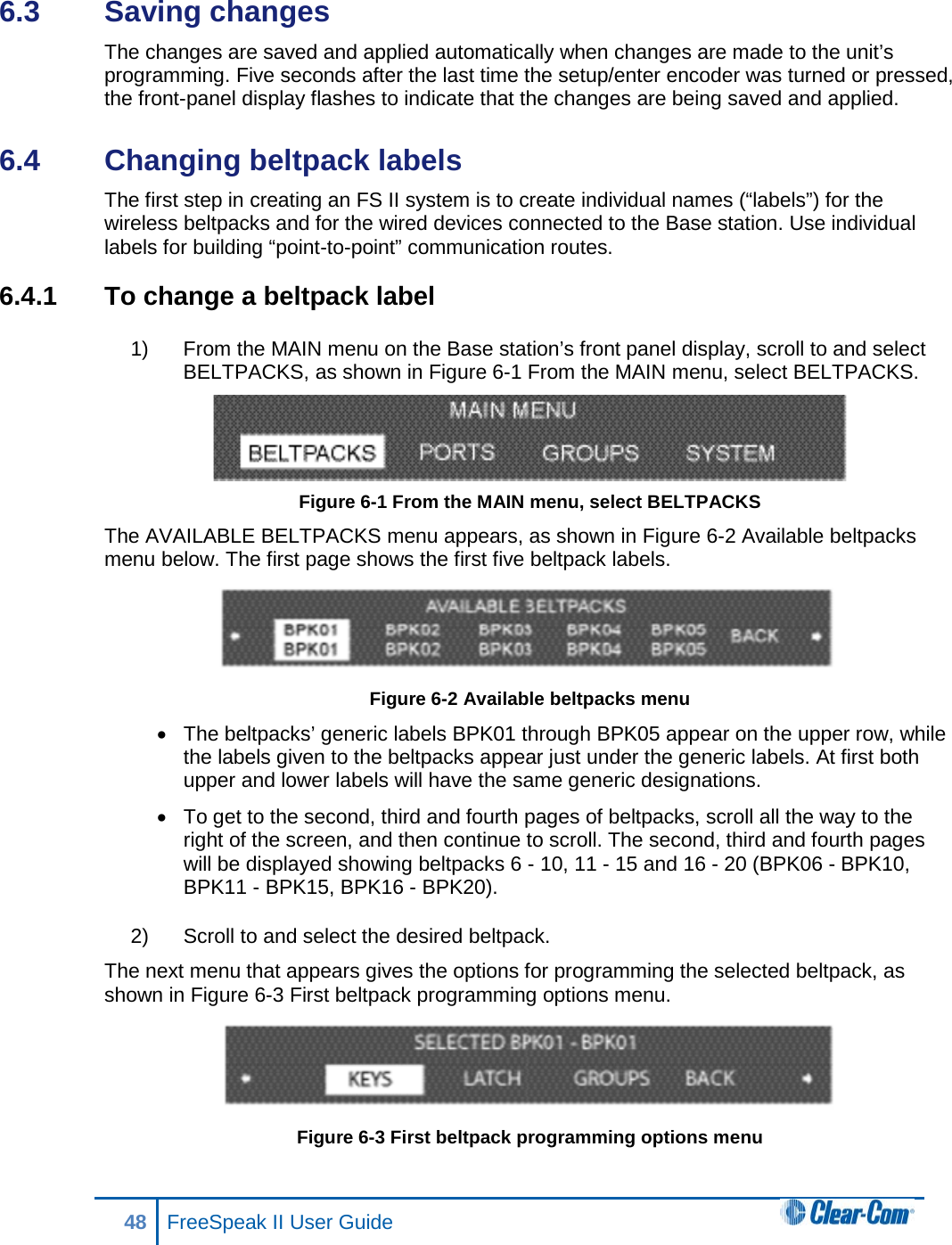 6.3  Saving changes The changes are saved and applied automatically when changes are made to the unit’s programming. Five seconds after the last time the setup/enter encoder was turned or pressed, the front-panel display flashes to indicate that the changes are being saved and applied. 6.4  Changing beltpack labels The first step in creating an FS II system is to create individual names (“labels”) for the wireless beltpacks and for the wired devices connected to the Base station. Use individual labels for building “point-to-point” communication routes. 6.4.1 To change a beltpack label 1) From the MAIN menu on the Base station’s front panel display, scroll to and select BELTPACKS, as shown in Figure 6-1 From the MAIN menu, select BELTPACKS.  Figure 6-1 From the MAIN menu, select BELTPACKS The AVAILABLE BELTPACKS menu appears, as shown in Figure 6-2 Available beltpacks menu below. The first page shows the first five beltpack labels.  Figure 6-2 Available beltpacks menu • The beltpacks’ generic labels BPK01 through BPK05 appear on the upper row, while the labels given to the beltpacks appear just under the generic labels. At first both upper and lower labels will have the same generic designations. • To get to the second, third and fourth pages of beltpacks, scroll all the way to the right of the screen, and then continue to scroll. The second, third and fourth pages will be displayed showing beltpacks 6 - 10, 11 - 15 and 16 - 20 (BPK06 - BPK10, BPK11 - BPK15, BPK16 - BPK20). 2) Scroll to and select the desired beltpack.  The next menu that appears gives the options for programming the selected beltpack, as shown in Figure 6-3 First beltpack programming options menu.  Figure 6-3 First beltpack programming options menu 48 FreeSpeak II User Guide  