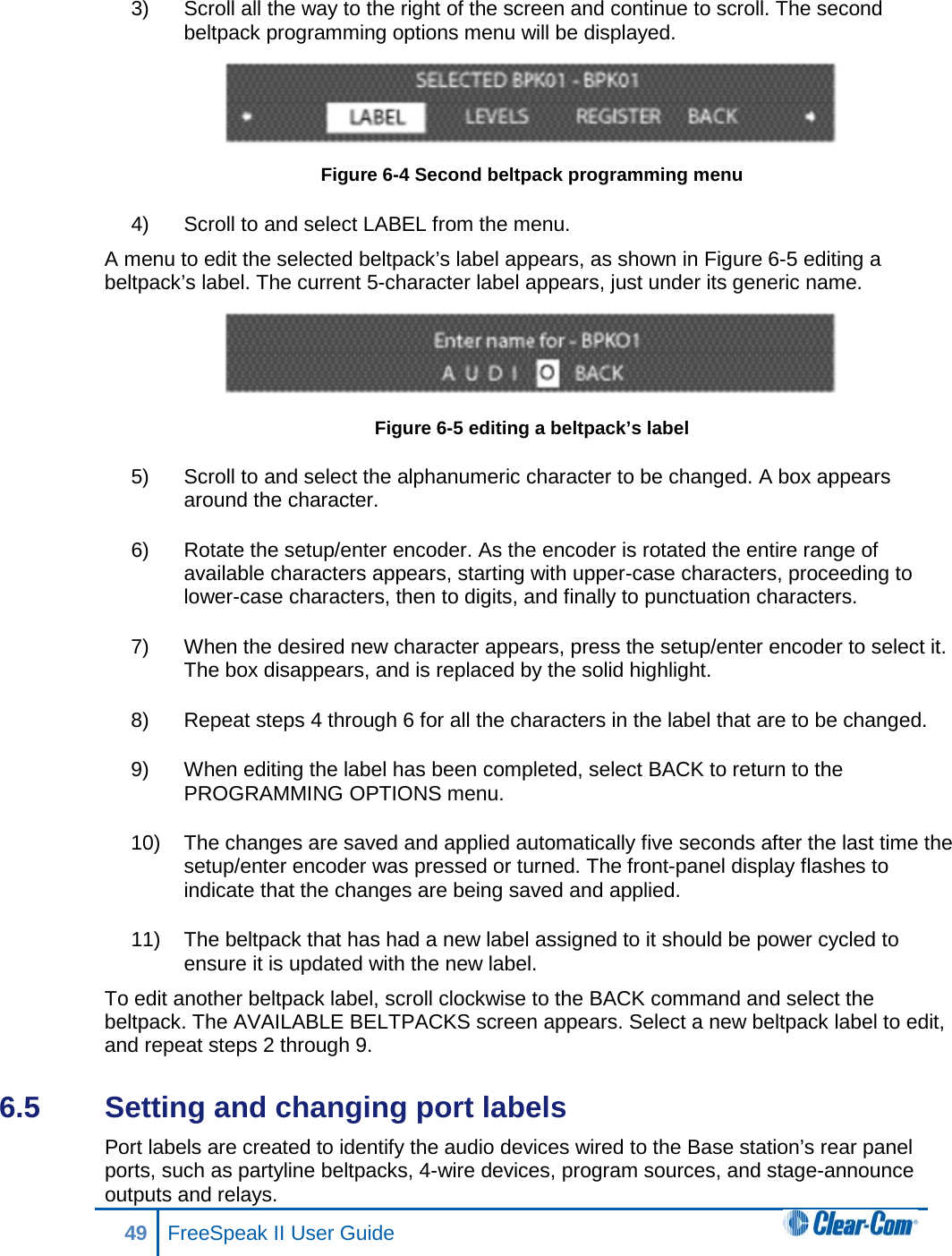 3) Scroll all the way to the right of the screen and continue to scroll. The second beltpack programming options menu will be displayed.  Figure 6-4 Second beltpack programming menu 4) Scroll to and select LABEL from the menu.  A menu to edit the selected beltpack’s label appears, as shown in Figure 6-5 editing a beltpack’s label. The current 5-character label appears, just under its generic name.  Figure 6-5 editing a beltpack’s label 5) Scroll to and select the alphanumeric character to be changed. A box appears around the character. 6) Rotate the setup/enter encoder. As the encoder is rotated the entire range of available characters appears, starting with upper-case characters, proceeding to lower-case characters, then to digits, and finally to punctuation characters.  7) When the desired new character appears, press the setup/enter encoder to select it. The box disappears, and is replaced by the solid highlight. 8) Repeat steps 4 through 6 for all the characters in the label that are to be changed.  9) When editing the label has been completed, select BACK to return to the PROGRAMMING OPTIONS menu.  10) The changes are saved and applied automatically five seconds after the last time the setup/enter encoder was pressed or turned. The front-panel display flashes to indicate that the changes are being saved and applied. 11) The beltpack that has had a new label assigned to it should be power cycled to ensure it is updated with the new label. To edit another beltpack label, scroll clockwise to the BACK command and select the beltpack. The AVAILABLE BELTPACKS screen appears. Select a new beltpack label to edit, and repeat steps 2 through 9. 6.5  Setting and changing port labels Port labels are created to identify the audio devices wired to the Base station’s rear panel ports, such as partyline beltpacks, 4-wire devices, program sources, and stage-announce outputs and relays. 49 FreeSpeak II User Guide  